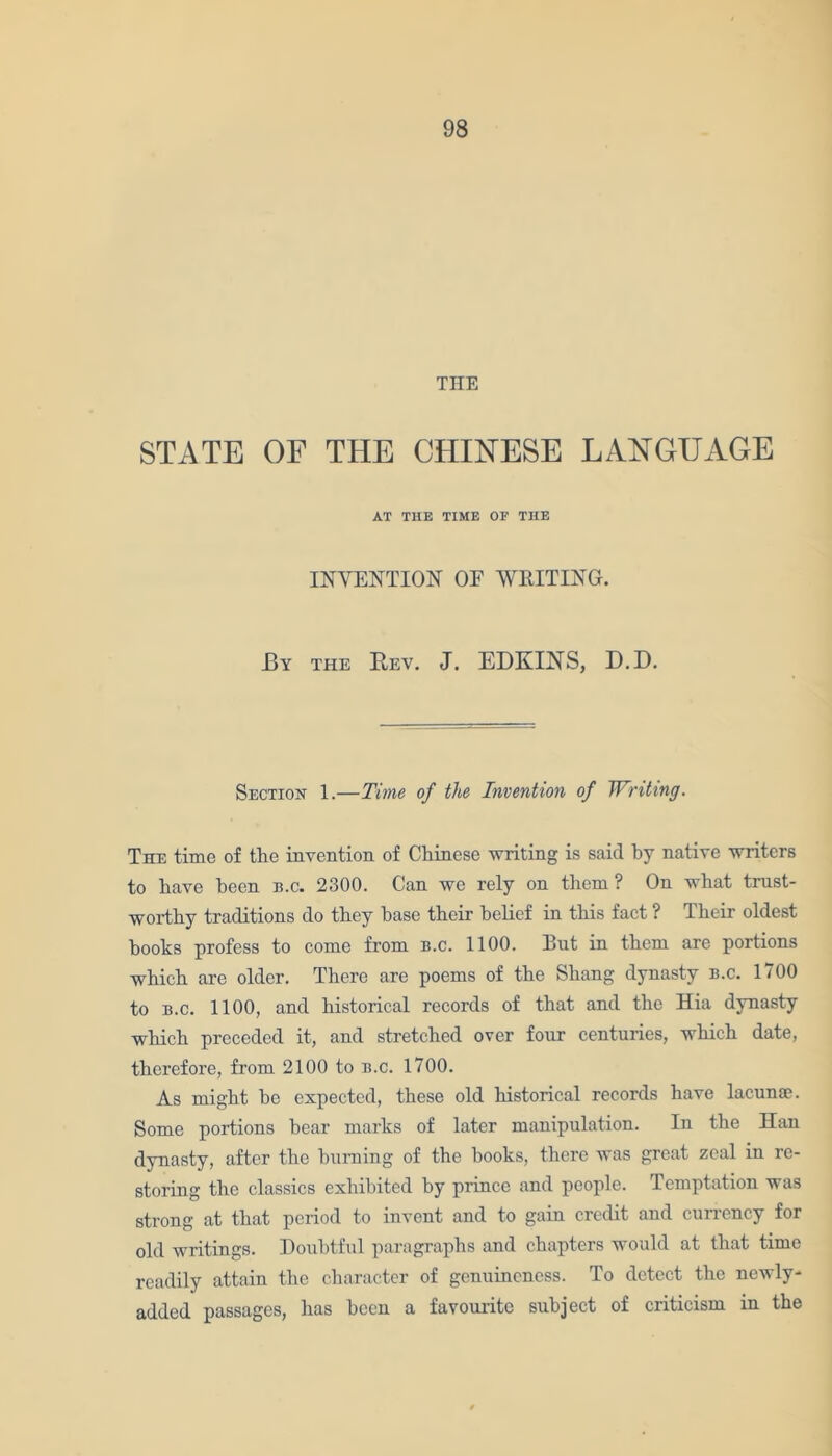 THE STATE OF THE CHINESE LANGUAGE AT THE TIME OF THE INVENTION OE WRITING. By the Rev. J. EDKINS, D.D. Section 1.—Time of the Invention of Writing. The time of the invention of Chinese writing is said hy native writers to have been b.c. 2300. Can we rely on them ? On what trust- worthy traditions do they base their belief in this fact ? Their oldest hooks profess to come from b.c. 1100. But in them are portions which are older. There are poems of the Shang dynasty b.c. 1700 to b.c. 1100, and historical records of that and the Hia dynasty which preceded it, and stretched over four centuries, which date, therefore, from 2100 to b.c. 1700. As might he expected, these old historical records have lacunae. Some portions bear marks of later manipulation. In the Han dynasty, after the burning of the books, there was great zeal in re- storing the classics exhibited by prince and people. Temptation was strong at that period to invent and to gain credit and currency for old writings. Doubtful paragraphs and chapters would at that time readily attain the character of genuineness. To detect the newly- added passages, has been a favourite subject of criticism in the