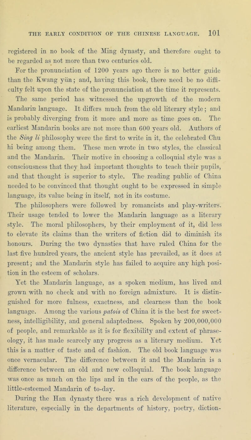 registered in no book of the Ming dynasty, and therefore ought to be regarded as not more than two centuries old. For the pronunciation of 1200 years ago there is no better guide than the Hwang yiin; and, having this book, there need be no diffi- culty felt upon the state of the pronunciation at the time it represents. The same period has witnessed the upgrowth of the modern Mandarin language. It differs much from the old literary style; and is probably diverging from it more and more as time goes on. The earliest Mandarin books are not more than 600 years old. Authors of the Sing li philosophy were the first to write in it, the celebrated Chu hi being among them. These men wrote in two styles, the classical and the Mandarin. Their motive in choosing a colloquial style was a consciousness that they had important thoughts to teach their pupils, and that thought is superior to style. The reading public of China needed to be convinced that thought ought to be expressed in simple language, its value being in itself, not in its costume. The philosophers were followed by romancists and play-writers. Their usage tended to lower the Mandarin language as a literary style. The moral philosophers, by their employment of it, did less to elevate its claims than the writers of fiction did to diminish its honours. During the two dynasties that have ruled China for the last five hundred years, the ancient style has prevailed, as it does at present; and the Mandarin style has failed to acquire any high posi- tion in the esteem of scholars. Yet the Mandarin language, as a spoken medium, has lived and grown with no check and with no foreign admixture. It is distin- guished for more fulness, exactness, and clearness than the book language. Among the various patois of China it is the best for sweet- ness, intelligibility, and general adaptedness. Spoken by 200,000,000 of people, and remarkable as it is for flexibility and extent of phrase- ology, it has made scarcely any progress as a literary medium. Yet this is a matter of taste and of fashion. The old book language was once vernacular. The difference between it and the Mandarin is a difference between an old and new colloquial. The book language was once as much on the lips and in the ears of the people, as the little-esteemed Mandarin of to-day. During the Han dynasty there was a rich development of native literature, especially in the departments of history, poetry, diction-