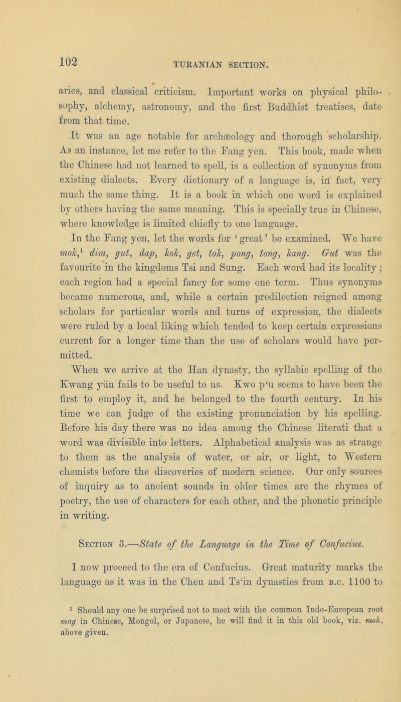 aries, and classical criticism. Important works on physical pliilo- sophy, alchemy, astronomy, and the first Buddhist treatises, date from that time. It was an age notable for archaeology and thorough scholarship. As an instance, lot me refer to the Fang yen. This hook, made when the Chinese had not learned to spell, is a collection of synonyms from existing dialects. Every dictionary of a language is, in fact, very much the same thing. It is a book in which one word is explained by others having the same meaning. This is specially true in Chinese, where knowledge is limited chiefly to one language. In the Fang yen, let the words for ‘great’ he examined. We have mole,1 dim, gut, dap, kok, get, tok, pong, tong, kang. Gut was the favourite in the kingdoms Tsi and Sung. Each word had its locality; each region had a special fancy for some one term. Thus synonyms became numerous, and, while a certain predilection reigned among scholars for particular words and turns of expression, the dialects were ruled by a local liking which tended to keep certain expressions current for a longer time than the use of scholars would have per- mitted. When we arrive at the Han dynasty, the syllabic spelling of the Ewang yiin fails to be useful to us. Ivwo p‘u seems to have been the first to employ it, and he belonged to the fourth century. In his time we can judge of the existing pronunciation by his spelling. Before his day there was no idea among the Chinese literati that a word was divisible into letters. Alphabetical analysis was as strange to them as the analysis of water, or air, or light, to Western chemists before the discoveries of modern science. Our only sources of inquiry as to ancient sounds in older times are the rhymes of poetry, the use of characters for each other, and the phonetic principle in writing. Section 3.—State of the Language in the Time of Confucius. I now proceed to the era of Confucius. Great maturity marks the language as it was in the Chcu and Ts'in dynasties from b.c. 1100 to 1 Should any one be surprised not to meet with the common Indo-European root mag in Chinese, Mongol, or Japanese, he will find it in this old book, viz. mok, above given.