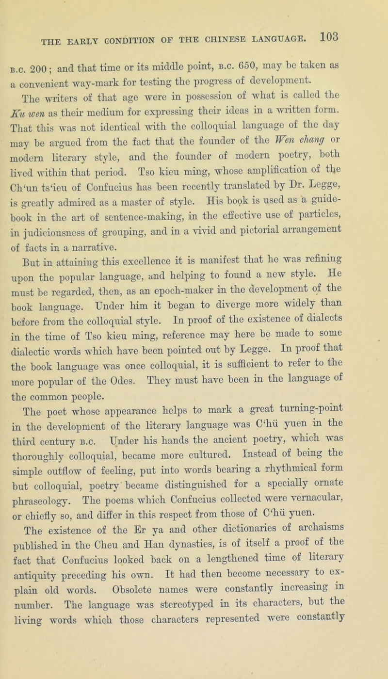 b.c. 200; and tliat time or its middle point, b.c. 650, may be taken as a convenient way-mark for testing the progress of development. The writers of that age were in possession of what is called the ]£u wen as their medium for expressing their ideas in a written form. That this was not identical with the colloquial language of the day may be argued from the fact that the founder of the Wen chang or modern literary style, and the founder of modern poetry, both lived within that period. Tso kieu ming, whose amplification of the Ch'un ts'ieu of Confucius has been recently translated by Dr. Legge, is greatly admired as a master of style. His hook is used as a guide- book in the art of sentence-making, in the effective use of particles, in judiciousness of grouping, and in a vivid and pictorial arrangement of facts in a narrative. But in attaining this excellence it is manifest that he was lefining upon the popular language, and helping to found a new style. He must be regarded, then, as an epoch-maker in the development of the book language. Under him it began to diverge more widely than before from the colloquial style. In proof of the existence of dialects in the time of Tso kieu ming, reference may here be made to some dialectic words which have been pointed out by Legge. In proof that the hook language was once colloquial, it is sufficient to refer to the more popular of the Odes. They must have been in the language of the common people. The poet whose appearance helps to mark a great turning-point in the development of the literary language was C‘hu yuen in the third century b.c. Under his hands the ancient poetry, which was thoroughly colloquial, became more cultured. Instead of being the simple outflow of feeling, put into words bearing a rhythmical form but colloquial, poetry became distinguished for a specially ornate phraseology. The poems which Confucius collected were vernacular, or chiefly so, and differ in this respect from those of C‘hu yuen. The existence of the Er ya and other dictionaries of archaisms published in the Cheu and Han dynasties, is of itself a proof of the fact that Confucius looked hack on a lengthened time of literary antiquity preceding his own. It had then become necessary to ex- plain old words. Obsolete names were constantly increasing in number. The language was stereotyped in its characters, hut the living words which those characters represented were constantly