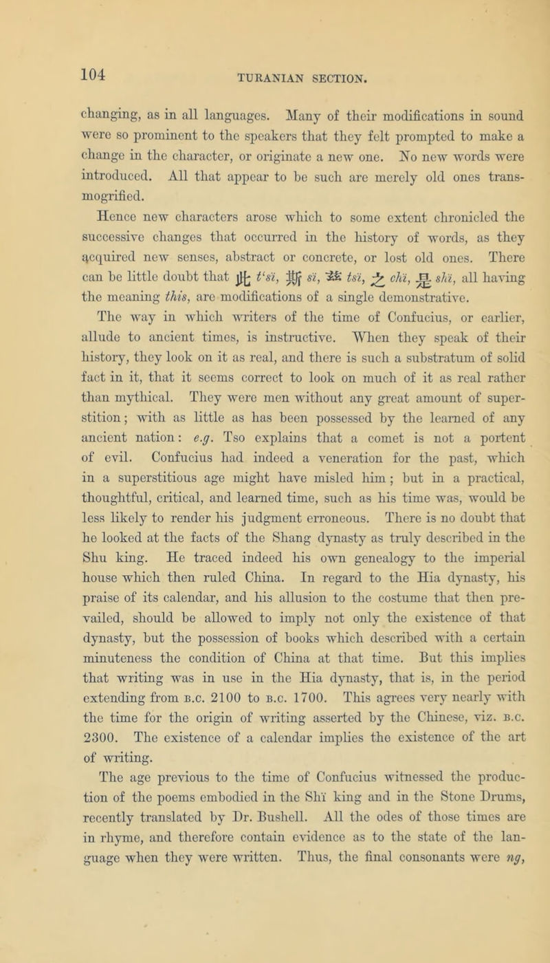 changing, as in all languages. Many of their modifications in sound were so prominent to the speakers that they felt prompted to make a change in the character, or originate a new one. No new words were introduced. All that appear to be such are merely old ones trans- mogrified. Hence new characters arose which to some extent chronicled the successive changes that occurred in the history of words, as they Required new senses, abstract or concrete, or lost old ones. There can be little doubt that j}£ t‘s'i, n si, Ah' tsi, chi, J=L shi, all having the meaning this, are modifications of a single demonstrative. The way in which writers of the time of Confucius, or earlier, allude to ancient times, is instructive. When they speak of their history, they look on it as real, and there is such a substratum of solid fact in it, that it seems correct to look on much of it as real rather than mythical. They were men without any great amount of super- stition ; with as little as has been possessed by the learned of any ancient nation: e.g. Tso explains that a comet is not a portent of evil. Confucius had indeed a veneration for the past, which in a superstitious age might have misled him ; but in a practical, thoughtful, critical, and learned time, such as his time was, would be less likely to render his judgment erroneous. There is no doubt that he looked at the facts of the Shang dynasty as truly described in the Shu king. He traced indeed his own genealogy to the imperial house which then ruled China. In regard to the Hia dynasty, his praise of its calendar, and his allusion to the costume that then pre- vailed, should be allowed to imply not only the existence of that dynasty, but the possession of books which described with a certain minuteness the condition of China at that time. But this implies that writing was in use in the Hia dynasty, that is, in the period extending from b.c. 2100 to b.c. 1700. This agrees veiy nearly with the time for the origin of writing asserted by the Chinese, viz. b.c. 2300. The existence of a calendar implies the existence of the art of writing. The age previous to the time of Confucius witnessed the produc- tion of the poems embodied in the Shi king and in the Stone Drums, recently translated by Dr. Bushell. All the odes of those times are in rhyme, and therefore contain evidence as to the state of the lan- guage when they were written. Thus, the final consonants were ng,
