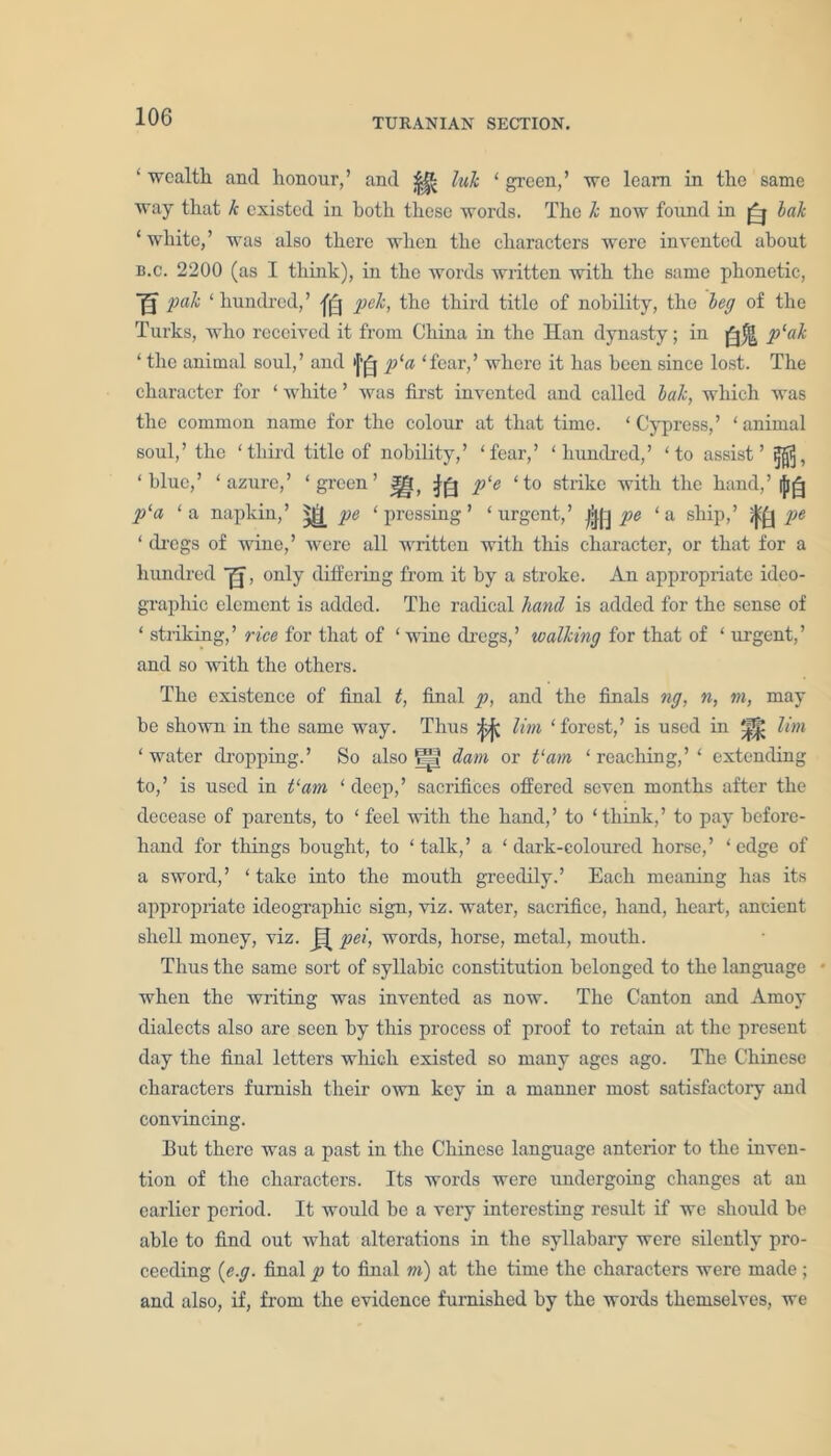 TURANIAN SECTION. ‘ wealth and honour,’ and |j& Ink ‘ green,’ we leam in the same way that k existed in both these words. The k now found in lak 1 white,’ was also there when the characters were invented about n.c. 2200 (as I think), in the words written with the same phonetic, U pak ‘ hundred,’ pek, the third title of nobility, the leg of the Turks, who received it from China in the Han dynasty; in p‘ak ‘ the animal soul,’ and '['^j p‘a ‘fear,’ where it has been since lost. The character for ‘ white ’ was first invented and called lak, which was the common name for the colour at that time. ‘Cypress,’ ‘animal soul,’ the ‘third title of nobility,’ ‘fear,’ ‘hundred,’ ‘to assist’ ‘ blue,’ ‘ azure,’ ‘ green ’ I!- Jfi p‘e ‘to strike with the hand, ’ p‘a ‘a napkin,’ ^ pe ‘pressing’ ‘urgent.,’ |jj|j pe ‘a ship,’ ^ pe ‘ dregs of wine,’ were all written with this character, or that for a hundred ’g', only differing from it by a stroke. An appropriate ideo- graphic element is added. The radical hand is added for the sense of ‘ striking,’ rice for that of ‘ wine dregs,’ walking for that of ‘ urgent,’ and so with the others. The existence of final t, final p, and the finals ng, n, m, may be shown in the same way. Thus jfcjj lira ‘forest,’ is used in ^ lim ‘water dropping.’ So also !=? dam or t‘am ‘reaching,’' extending to,’ is used in t‘am ‘ deep,’ sacrifices offered seven months after the decease of parents, to ‘ feel with the hand,’ to ‘think,’ to pay before- hand for things bought, to ‘talk,’ a ‘dark-coloured horse,’ ‘edge of a sword,’ ‘take into the mouth greedily.’ Each meaning has its appropriate ideographic sign, viz. water, sacrifice, hand, heart, ancient shell money, viz. pet, words, horse, metal, mouth. Thus the same sort of syllabic constitution belonged to the language when the writing was invented as now. The Canton and Amoy dialects also are seen by this process of proof to retain at the present day the final letters which existed so many ages ago. The Chinese characters furnish their own key in a manner most satisfactory and convincing. But there was a past in the Chinese language anterior to the inven- tion of the characters. Its words were undergoing changes at an earlier period. It would be a very interesting result if we should be able to find out what alterations in the syllabary were silently pro- ceeding (e.g. final p to final m) at the time the characters were made ; and also, if, from the evidence furnished by the words themselves, we
