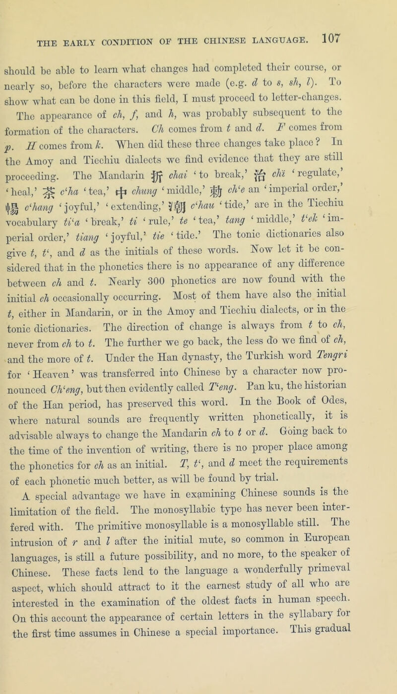 THE EARLY CONDITION should be able to learn what changes had completed their course, or nearly so, before the characters were made (e.g. d to s, sh, l). To show what can be done in this field, I must proceed to letter-changes. The appearance of ch, f, and h, was probably subsequent to the formation of the characters. Ch comes from t and d. F comes from j) ]£ comes from k. When did these three changes take place ? In the Amoy and Ticchiu dialects we find evidence that they are still proceeding. The Mandarin chai ‘ to break,’ pp chi. regulate, ‘heal,’ c‘ha ‘tea,’ rfi chung ‘middle,’ gfj ch‘e an ‘imperial order,’ ijij| Chang ‘joyful,’ ‘extending,’ '{j^JJ Chau ‘tide,’ are in the Tiechiu vocabulary ti‘a ‘break,’ ti ‘rule,’ te ‘tea,’ tang ‘middle, t ch im- perial order,’ tiang ‘ joyful,’ tie ‘ tide.’ The tonic dictionaries also give t, t‘, and cl as the initials of these words. How let it be con- sidered that in the phonetics there is no appearance of any difference between ch and t. Nearly 300 phonetics are now found with the initial ch occasionally occurring. Most of them have also the initial t, either in Mandarin, or in the Amoy and Tiechiu dialects, or in the tonic dictionaries. The direction of change is always from t to ch, never from ch to t. The further we go back, the less do we find of ch, and the more of t. Under the Han dynasty, the Turkish word Tengri for ‘ Heaven ’ was transferred into Chinese by a character now pro- nounced Ch‘eng, but then evidently called Feng. Pan ku, the historian of the Han period, has preserved this word. In the Book of Odes, where natural sounds are frequently written phonetically, it is advisable always to change the Mandarin ch to t or d. Going back to the time of the invention of writing, there is no proper place among the phonetics for ch as an initial. T, V, and d meet the requirements of each phonetic much better, as will be found by trial. A special advantage we have in examining Chinese sounds is the limitation of the field. The monosyllabic type has never been inter - fered with. The primitive monosyllable is a monosyllable still. The intrusion of r and l after the initial mute, so common in European languages, is still a future possibility, and no more, to the speaker of Chinese. These facts lend to the language a wonderfully primeval aspect, which should attract to it the earnest study of all who aie interested in the examination of the oldest facts in human speech. On this account the appearance of certain letters in the syllabary foi the first time assumes in Chinese a special importance. This gradual