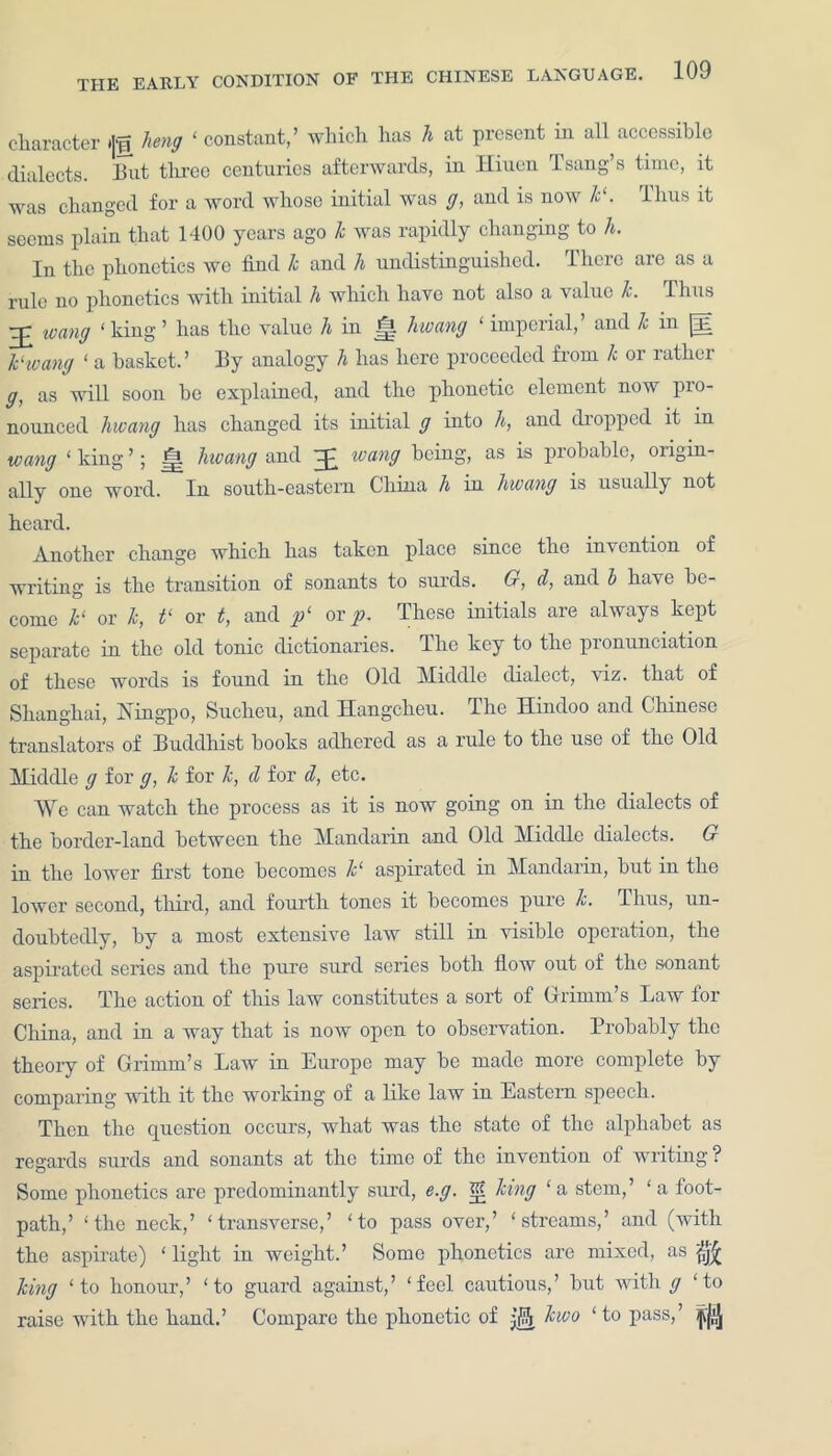 character »|f heng ‘ constant,’ which has h at present in all accessible dialects. Hut three centuries afterwards, in Hiuen Isang’s time, it was changed for a word whose initial was g, and is now k‘. lhus it seems plain that 1400 years ago k was rapidly changing to h. In the phonetics we find k and h undistinguished. There are as a rule no phonetics with initial h which have not also a value k. Thus ivang ‘ king ’ has the value h in l|l hwang ‘ imperial, and k in [lE k‘wang ‘ a basket.’ By analogy h has here proceeded from k or rather g, as will soon be explained, and the phonetic element now pro- nounced hwang has changed its initial g into h, and dropped it in tvang ‘ king ’; j| hwang and )£ wang being, as is probable, origin- ally one word. In south-eastern China h in hwang is usually not heard. Another change which has taken place since the invention of writing is the transition of sonants to surds. G, d, and b have be- come k‘ or k, t‘ or t, and f or p, These initials are always kept separate in the old tonic dictionaries. The key to the pronunciation of these words is found in the Old Middle dialect, viz. that of Shanghai, Xingpo, Sucheu, and Ilangcheu. The Hindoo and Chinese translators of Buddhist hooks adhered as a rule to the use of the Old Middle g for g, k for k, d for d, etc. We can watch the process as it is now going on in the dialects of the border-land between the Mandarin and Old Middle dialects. G in the lower first tone becomes k‘ aspirated in Mandarin, hut in the lower second, third, and fourth tones it becomes pure k. lhus, un- doubtedly, by a most extensive law still in visible operation, the aspirated series and the pure surd series both flow out of the sonant series. The action of this law constitutes a sort of Grimm’s Law for China, and in a way that is now open to observation. Probably the theory of Grimm’s Law in Europe may be made more complete by comparing with it the working of a like law in Eastern speech. Then the question occurs, what was the state of the alphabet as regards surds and sonants at the time of the invention of writing ? Some phonetics are predominantly surd, e.g. K? king ‘ a stem,’ ‘ a foot- path,’ 'the neck,’ ‘transverse,’ ‘to pass over,’ ‘streams,’ and (with the aspirate) ‘ light in weight.’ Some phonetics are mixed, as king ‘to honour,’ ‘to guard against,’ ‘feel cautious,’ but with g ‘to raise with the hand.’ Compare the phonetic of kwo ‘to pass,’