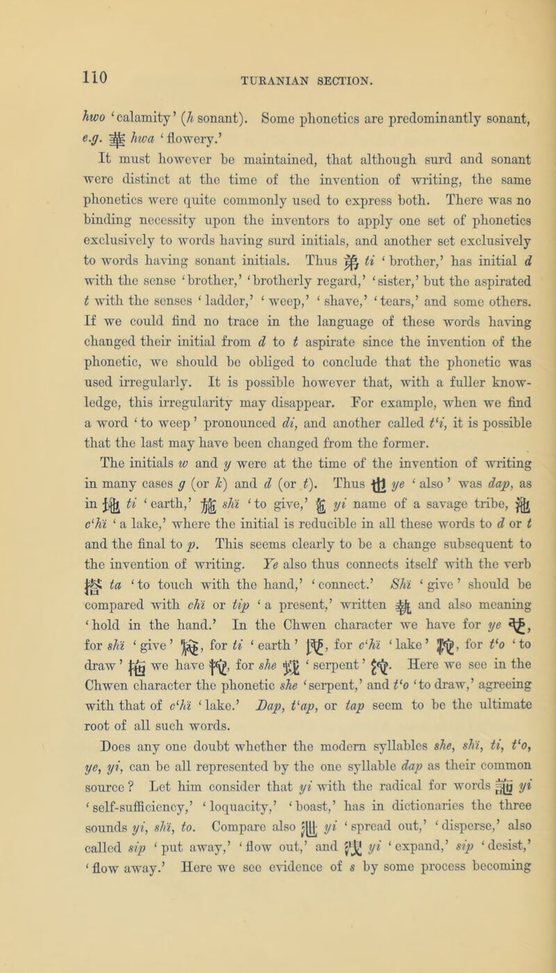 hwo ‘calamity’ (Ji sonant). Some phonetics are predominantly sonant, e.g. ^ hioa ‘ flowery.’ It must however be maintained, that although surd and sonant were distinct at the time of the invention of writing, the same phonetics were quite commonly used to express both. There was no binding necessity upon the inventors to apply one set of phonetics exclusively to words having surd initials, and another set exclusively to words having sonant initials. Thus ti ‘ brother,’ has initial d with the sense ‘brother,’ ‘brotherly regard,’ ‘sister,’ but the aspirated t with the senses ‘ ladder,’ ‘ weep,’ ‘ shave,’ ‘tears,’ and some others. If we could find no trace in the language of these words having changed their initial from d to t aspirate since the invention of the phonetic, we should be obliged to conclude that the phonetic was used irregularly. It is possible however that, with a fuller know- ledge, this irregularity may disappear. For example, when we find a word ‘to weep’ pronounced di, and another called t‘i, it is possible that the last may have been changed from the former. The initials w and y were at the time of the invention of writing in many cases g (or k) and d (or t). Thus ■(JJ ye ‘ also ’ was dap, as in jfjjj ti ‘earth,’ ife slit ‘to give,’ yi name of a savage tribe, ^ c‘hi ‘ a lake,’ where the initial is reducible in all these words to d or t and the final to p. This seems clearly to be a change subsequent to the invention of writing. Ye also thus connects itself with the verb ta ‘to touch with the hand,’ ‘connect.’ Shi ‘give’ should be compared with chi or tip ‘ a present,’ written ^ and also meaning ‘ hold in the hand.’ In the Chwen character we have for ye for shi ‘give’ 'Jj^g, for ti ‘earth’ J^j, for c‘hi ‘lake’ for t‘o ‘to draw ’ km we have fa for she DOT serpent ’fa- Here we see iu the Chwen character the phonetic she ‘serpent,’ and Co ‘to draw,’ agreeing with that of c‘hi ‘lake.’ Dap, t‘ap, or tap seem to be the ultimate root of all such words. Does any one doubt whether the modem syllables she, shi, ti, tlo, ye, yi, can be all represented by the one syllable dap as their common source ? Let him consider that yi with the radical for words yi ‘self-sufficiency,’ ‘loquacity,’ ‘boast,’ lias in dictionaries the three sounds yi, shi, to. Compare also yi ‘spread out,’ ‘disperse,’ also called sip ‘put away,’ ‘flow out,’ and yi ‘expand,’ sip ‘desist,’ ‘ flow away.’ Here we see evidence of s by some process becoming