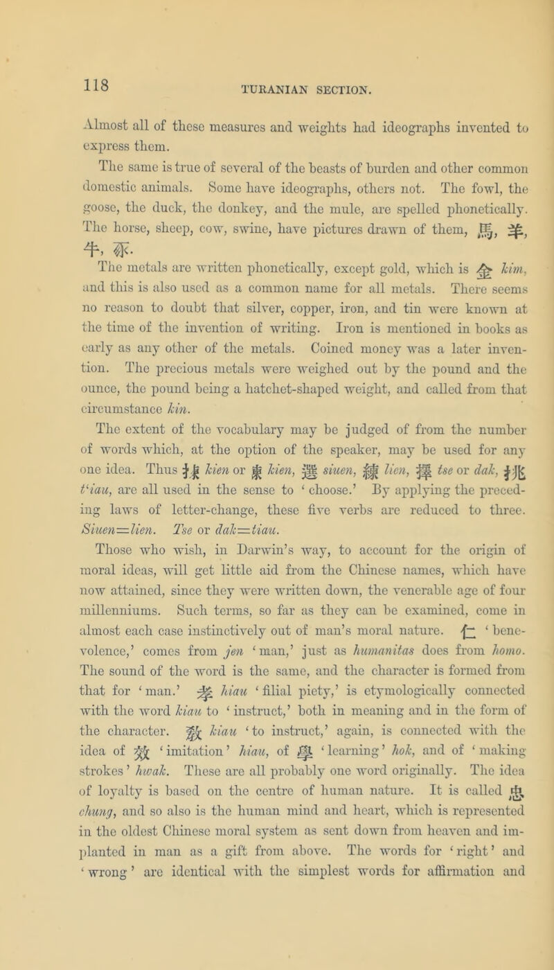 Almost all of these measures and weights had ideographs invented to express them. The same is true of several of the beasts of burden and other common domestic animals. Some have ideographs, others not. The fowl, the goose, the duck, the donkey, and the mule, are spelled phonetically. The horse, sheep, cow, swine, have pictures drawn of them, The metals are written phonetically, except gold, which is kirn, and this is also used as a common name for all metals. There seems no reason to doubt that silver, copper, iron, and tin were known at the time of the invention of writing. Iron is mentioned in books as early as any other of the metals. Coined money was a later inven- tion. The precious metals were weighed out by the pound and the ounce, the pound being a hatchet-shaped weight, and called from that circumstance kin. The extent of the vocabulary may be judged of from the number of words which, at the option of the speaker, may be used for any one idea. Thus n kien or |} Men, j|| siuen, j|jjji lien, ^ tse or dak, m tliau, are all used in the sense to ‘ choose.’ By applying the preced- ing laws of letter-change, these five verbs are reduced to three. Siuen—lien. Tse or dak—iiau. Those who wish, in Darwin’s way, to account for the origin of moral ideas, will get little aid from the Chinese names, which have now attained, since they were written down, the venerable age of four millenniums. Such terms, so far as they can be examined, come in almost each case instinctively out of man’s moral nature. £ ‘ bene- volence,’ comes from jen ‘man,’ just as humanitas does from homo. The sound of the word is the same, and the character is formed from that for ‘ man.’ ^ hiau ‘ filial piety,’ is etymologically connected with the word kiau to ‘ instruct,’ both in meaning and in the form of the character. kiau ‘to instruct,’ again, is connected with the idea of yfc ‘ imitation ’ hiau, of ^ ‘ learning ’ liok, and of ‘ making strokes ’ hwak. These are all probably one word originally. The idea of loyalty is based on the centre of human nature. It is called chung, and so also is the human mind and heart, which is represented in the oldest Chinese moral system as sent down from heaven and im- planted in man as a gift from above. The words for ‘right’ and ‘ wrong ’ are identical with the simplest words for affirmation and
