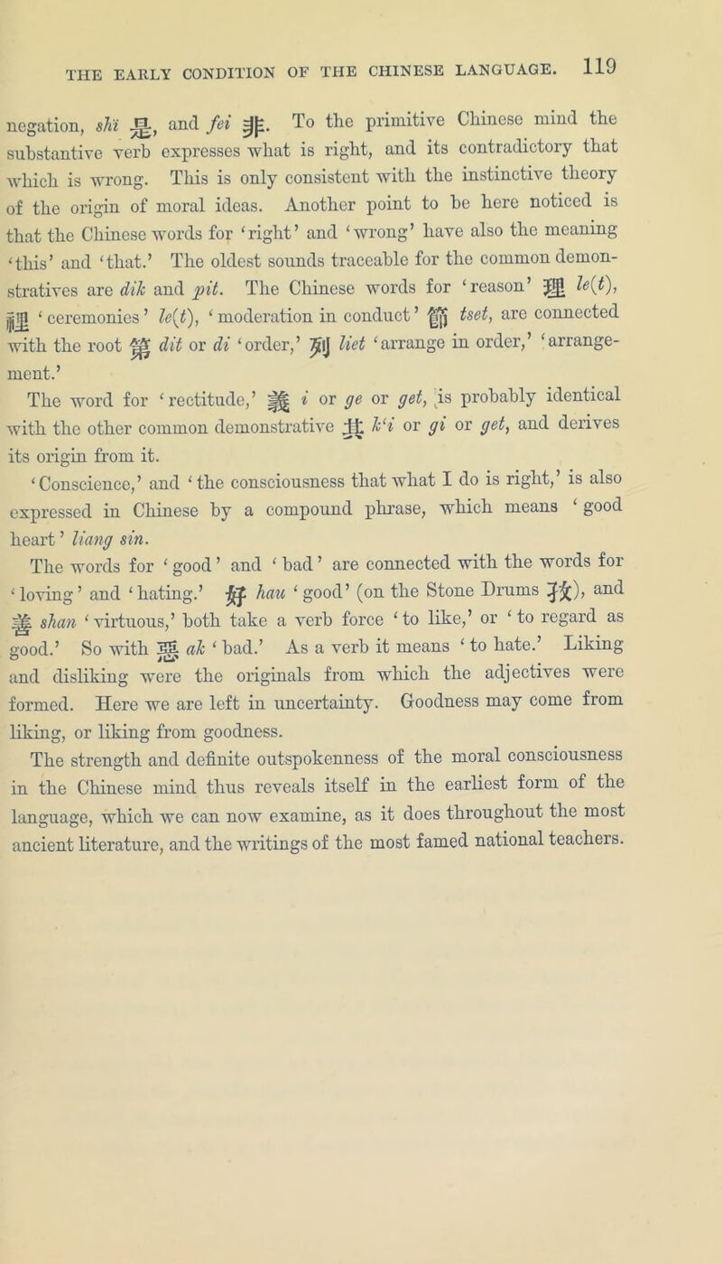 negation, shi Jjt, and fei To the primitive Chinese mind the substantive verb expresses what is right, and its contradictory that which is wrong. This is only consistent with the instinctive theory of the origin of moral ideas. Another point to he here noticed is that the Chinese words for ‘right’ and ‘wrong’ have also the meaning ‘this’ and ‘that.’ The oldest sounds traceable for the common demon- stratives are dik and pit. The Chinese words for ‘reason’ J!jl le{t), *jg ‘ceremonies’ le{t), ‘moderation in conduct’ |jjj tset, are connected with the root (lit or di ‘order,’ ^lj liet ‘arrange in order,’ ‘arrange- ment.’ The word for ‘rectitude,’ i or ge or get, .is probably identical with the other common demonstrative fit Jc‘i or gi or get, and derives its origin from it. ‘Conscience,’ and ‘the consciousness that what I do is right,’ is also expressed in Chinese by a compound phrase, which means good heart ’ Hang sin. The words for ‘ good ’ and ‘ bad ’ are connected with the words for ‘loving’ and ‘hating.’ jfl. hau ‘good’ (on the Stone Drums and slum ‘ virtuous,’ both take a verb force ‘ to like,’ or ‘ to regard as good.’ So with 3S ale ‘ bad.’ As a verb it means ‘ to hate.’ Liking and disliking were the originals from which the adjectives were formed. Here we are left in uncertainty. Goodness may come from liking, or liking from goodness. The strength and definite outspokenness of the moral consciousness in the Chinese mind thus reveals itself in the earliest form of the language, which we can now examine, as it does throughout the most ancient literature, and the writings of the most famed national teachers.