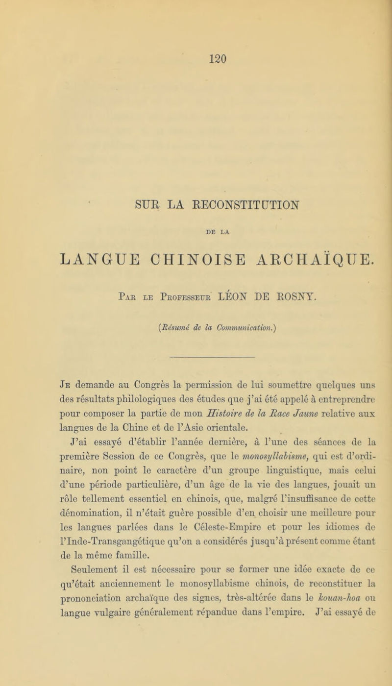 SUE LA RECONSTITUTION DE LA LANGUE CHINOISE ARCHAIQUE. Par le Professeur LEON DE EOSNY. (Resume de la Communication.) Je demande au Congres la permission de lui soumettre quelques uns des resultats philologiqucs des etudes que j’ai ete appele a entreprendre pour composer la partie de mon Uistoire de la Race Jaune relative aux langues de la Chine et do l’Asic orientale. J’ai essaye d’etablir l’annee demiere, a Pune des seances de la premiere Session de ce Congres, que le monosyllalisme, qui est d’ordi- naire, non point le caractere cl’un groupe linguistique, mais celui d’une periode particuliere, d’un age de la vie des langues, jouait un role tellement essentiel en chinois, que, malgre l’insuffisance de cette denomination, il n’etait guerc possible d’en cboisir une mcilleure pour les langues parlees dans le Celeste-Empire et pour les idiomes de l’Inde-Transgangetiquc qu’on a consideres jusqu’a present commc etant de la meme famille. Seulement il est neccssaire pour se former une idee exacte de ce qu’etait anciennement le monosyllabisme cbinois, de reconstituer la prononciation archa'ique des signes, tres-alterec dans le kouan-hoa ou langue vulgaire generalement repandue dans l’empire. J’ai essaye de