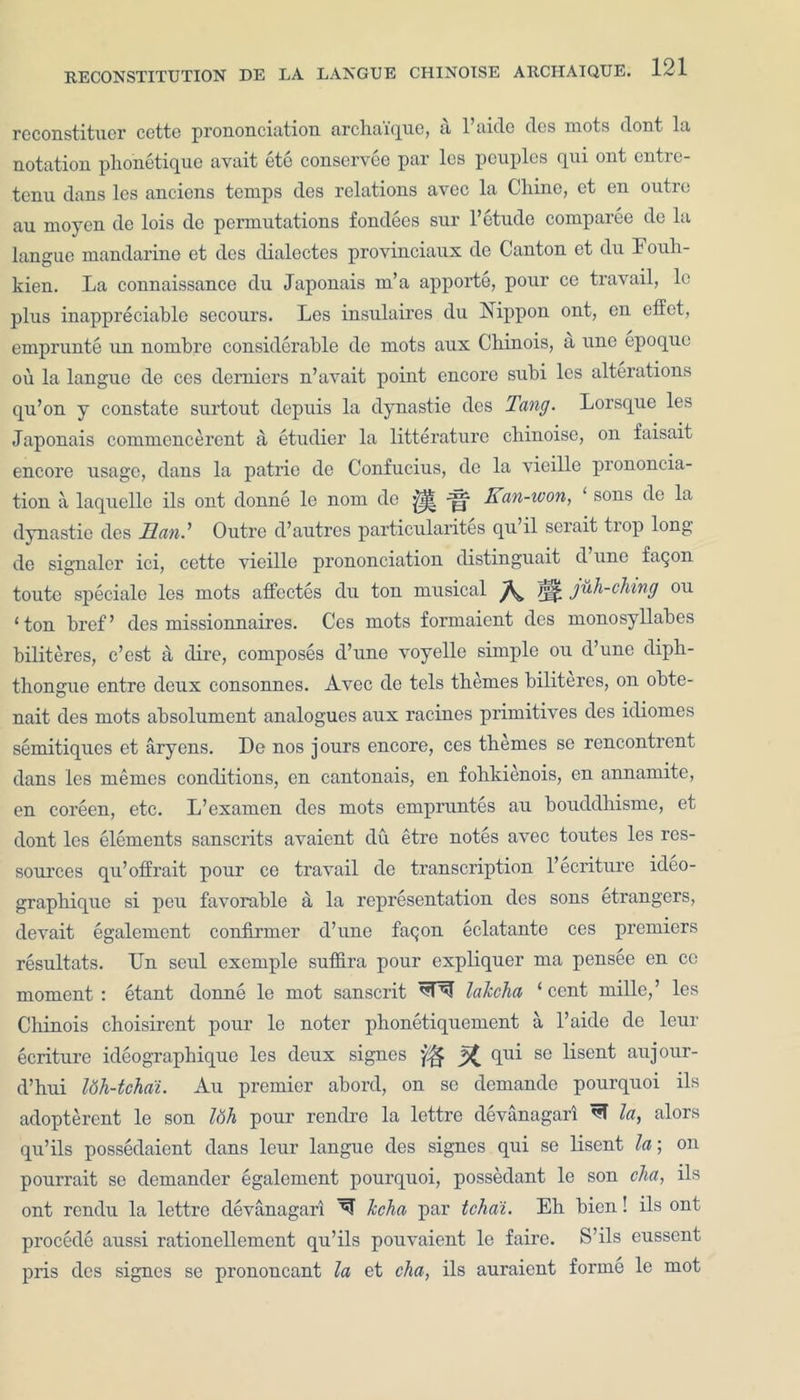 reconstituer cette prononciation archaique, a l’aide des mots dont la notation pho'netique avait ete conservce par lcs peuples qui ont entre- tenu dans les anciens temps des relations avec la Chine, et en outre au moyen de lois de permutations fondees sur 1’etude comparee de la langue mandarine et des dialcctes provinciaux de Canton et du Fouh- kien. La connaissance du Japonais m’a apporte, pour ce travail, lc plus inappreciable secours. Les insulaires du Nippon ont, en effet, emprunte un nombre considerable de mots aux Chinois, a une epoque ou la langue de ces demiers n’avait point encore subi les alterations qu’on y constate surtout depuis la dynastie des Tang. Lorsquc les Japonais commencerent a etudier la litterature chinoise, on faisait encore usage, dans la patrie de Confucius, de la vieille prononcia- tion a laquelle ils ont donne le nom do y|| Kan-won, ‘ sons de la dynastie des Man.1 Outre d’autres particularites qu il serait tiop long de signaler ici, cette vieille prononciation distinguait d une faqon toute speciale les mots affcctes du ton musical /££ juh-ching ou ‘ton bref’ des missionnaires. Ces mots formaient des monosyllabes biliteres, e’est a dire, composes d’une voyelle simple ou d’une diph- thongue entre deux consonnes. Avec de tels themes biliteres, on obte- nait des mots absolument analogues aux racines primitives des idiom.es semitiques et aryens. De nos jours encore, ces themes se rencontrent dans les memes conditions, en cantonais, en fohkienois, en annamite, en coreen, etc. L’examen des mots empruntes au bouddhisme, et dont les elements sanscrits avaient du etre notes avec toutes les res- sources qu’offrait pour ce travail de transcription l’ecriture ideo- graphique si peu favorable a la representation des sons etrangers, devait egalement confirmer d’une faqon eclatante ces premiers resultats. IJn seul exemple sufiira pour expliquer ma pensee en ce moment: etant donne le mot Sanscrit lalccha ‘cent mille,’ les Chinois choisirent pour le notcr phonetiquement a l’aide de leur ecriture ideographique les deux signes X fiu^ se ^sen^ aujour- d’hui l6h-tchai. Au premier abord, on se demande pourquoi ils adopterent le son Idh pour rendre la lettre devanagarl la, alors qu’ils possedaient dans leur langue des signes qui se lisent la; on pourrait se demander egalement pourquoi, possedant le son cha, ils ont rendu la lettre devanagari lecha par tcha'i. Eh bicn! ils ont procede aussi rationellement qu’ils pouvaient le faire. S’ils eussent pris des signes se prononcant la et cha, ils auraient forme le mot