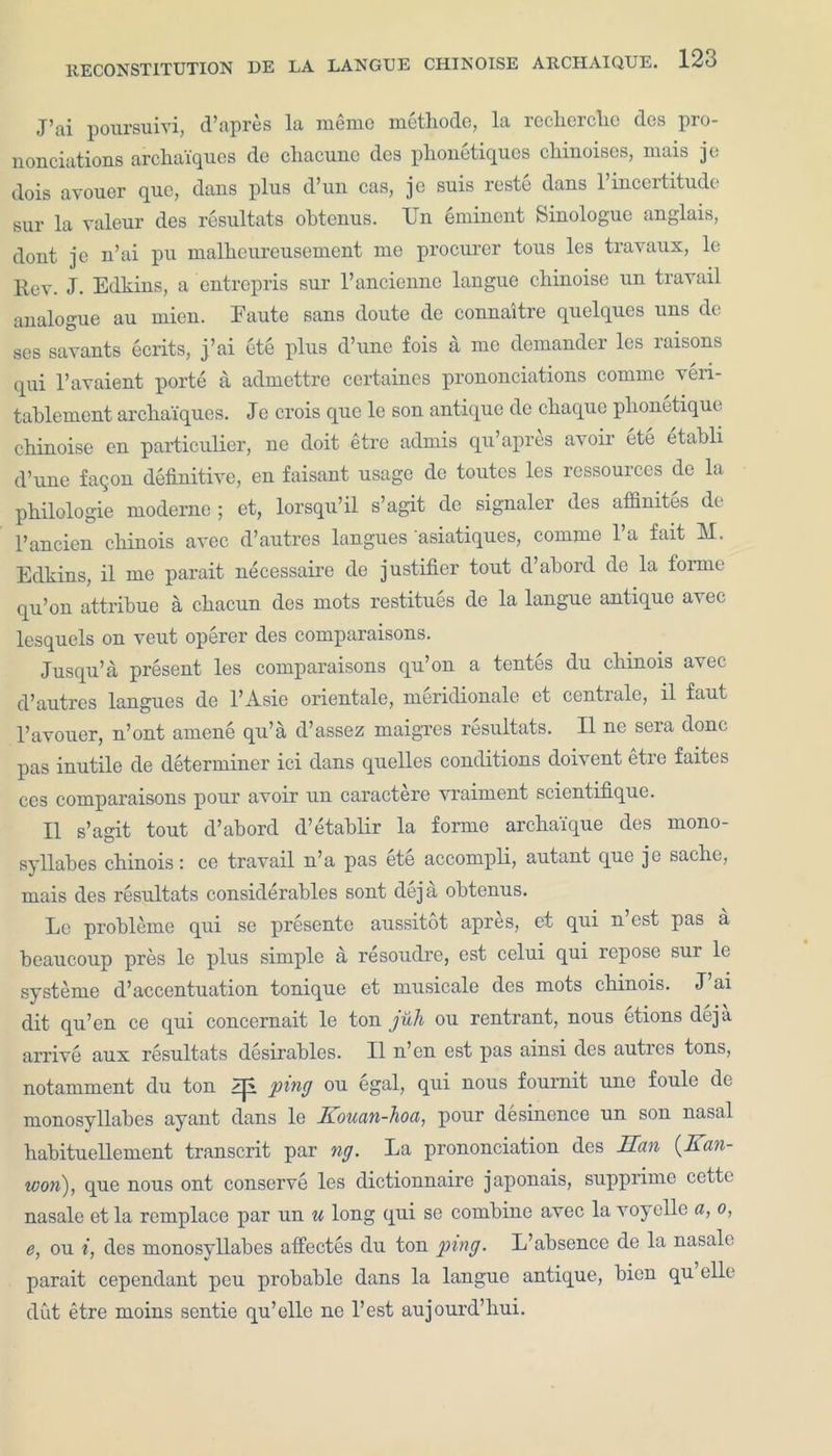 RECONSTITUTION DE LA J’ai poursuivi, d’apres la memo metbode, la reclierclie dos pro- nonciations arcbaiques de cbacune des pbonetiques cliinoises, mais jo dois avouer quo, dans plus d’un cas, jc suis reste dans l’incertitude sur la valour des resultats obtenus. Un eminent Sinologue anglais, dont. jc n’ai pu malhenreusement me procurer tous les travaux, le Rev. J. Edkins, a entrepris sur l’ancienne langue cbinoise un travail analogue au mien. Eaute sans doute de connaitre quelques uns de ses savants ecrits, j’ai ete plus d’une fois a me demander les raisons qui l’avaient porte a admettre certaines prononciations comme veri- tablement arcbaiques. Jc crois quo le son antique de chaque pbonetique obi noise en particulier, ne doit etre admis qu’apres avoir ete etabli d’une faqon definitive, en faisant usage de toutes les ressources de la philologie modernc ; et, lorsqu’il s’agit de signaler des affinites de l’ancien cbinois avec d’autres langnes asiatiques, comme 1 a fait M. Edkins, il me parait necessaire de justifier tout d’abord de la forme qu’on attribue a cbacun des mots restitues de la langue antique avec lesquels on veut operer des comparaisons. Jusqu’a present les comparaisons qu’on a tentes du cbinois avec d’autres langues de l’Asie orientale, meridionale et centrale, il faut 1’avouer, n’ont amene qu’a d’assez maigres resultats. Il ne sera done pas inutile de determiner ici dans quelles conditions doivent etre faites ces comparaisons pour avoir un caractere vraiment scicntifique. Il s’agit tout d’abord d’etablir la forme arebaique des mono- syllabes cbinois: ce travail n’a pas ete accompli, autant que jo sache, mais des resultats considerables sont deja obtenus. Le probleme qui se presente aussitot apres, et qni n est pas a beaucoup pres le plus simple a resoudre, est celui qui repose sur le systeme d’accentuation tonique et musicale des mots cbinois. J ai dit qu’en ce qui concemait le ton juli ou rentrant, nous etions deja arrive aux resultats desirables. Il n’en est pas ainsi des autres tons, notamment du ton Zjl ping ou egal, qui nous fournit une foule de monosyllabes ayant dans le Kouan-hoa, pour desinence un son nasal babituellement transcrit par ng. La prononciation des Ran {Kan- won), que nous ont conserve les dictionnaire japonais, supprime cette nasale et la remplace par un u long qui se combine avec la voyelle a, o, e, ou i, des monosyllabes afiectes du ton ping. L’absence de la nasale parait cependant peu probable dans la langue antique, bien qu elle dut etre moins sentie qu’elle ne l’est aujourd’bui.
