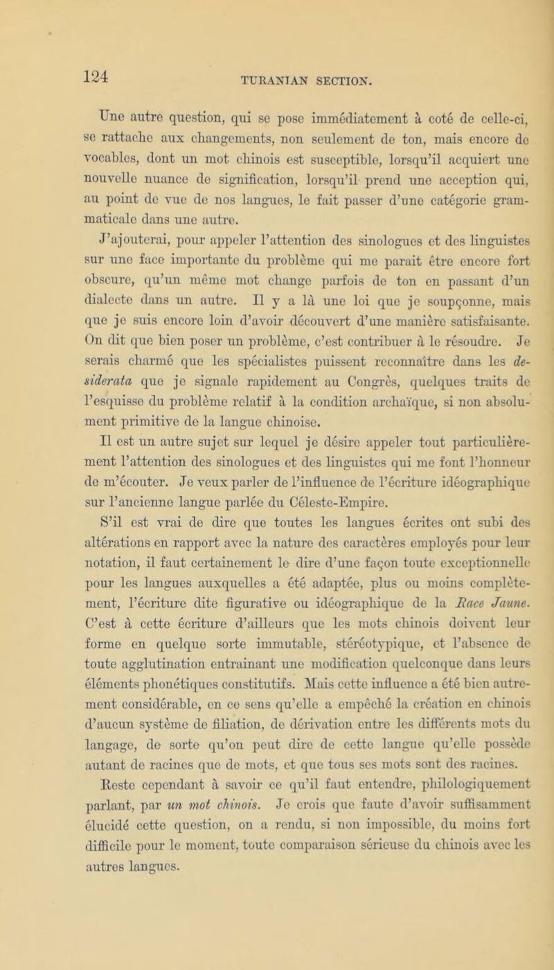 TJno autre question, qui se pose immediatement a cote de celle-ci, se rattacho aux changements, non seulcment dc ton, mais encore dc vocables, dont un mot chinois est susceptible, lorsqu’il acquiert une nouvclle nuance de signification, lorsqu’il prcnd une acception qui, au point dc vue de nos langues, le fait passer d’une categorie gram- maticale dans une autre. J’ajouterai, pour appeler l’attention dcs sinologues et dcs linguistes sur une face importaute du probleme qui me parait etre encore fort obscure, qu’un memo mot change parfois de ton en passant d’un dialecte dans un autre. II y a la une loi que je soupqonne, mais que jo suis encore loin d’avoir decouvert d’une maniere satisfaisante. On dit que bien poser un probleme, c’est contribuer a le resoudre. Je serais charme quo lcs specialistes puissent reconnaitrc dans les de- siderata que je signale rapidement au Congres, quelques traits de l’esquisse du probleme relatif a la condition archaique, si non absolu- ment primitive de la langue chi noise. II est un autre sujet sur lequel je desire appeler tout particuliere- ment 1’attention dcs sinologues et dcs linguistes qui me font l’honneur de m’ecouter. Je veux parler de l’influence de l’ecriture ideographique sur l’ancienne langue parlee du Celeste-Empire. S’il est vrai de dire que toutes les langues ecrites ont subi des alterations en rapport avec la nature des caracteres employes pour leur notation, il faut certainement le dire d’unc facjon toute exceptionnelle pour les langues auxquelles a ete adaptee, plus ou moins complete- ment, l’ecriture dite figurative ou ideographique de la Race Jaune. C’est a cette ecriture d’ailleurs que les mots cliinois doivent leur forme en quelque sorte immutable, stereotypique, et l’absence de toute agglutination entrainant une modification quelconque dans leurs elements phonetiques constitutifs. Mais cette influence a ete bien autrc- ment considerable, en ce sens qu’elle a empeche la creation en chinois d’aucun systeme dc filiation, de derivation entre lcs differents mots du langage, de sorte qu’on peut dire de cette langue qu’cllc possedc autant de racincs quo de mots, et que tous ses mots sont des racines. Resto ccpcndant a savoir ce qu’il faut entendre, philologiquement parlant, par un mot chinois. Jo crois que faute d’avoir suffisamment elucide cette question, on a rendu, si non impossible, du moins fort difficile pour le moment, toute comparaison serieuse du chinois avec les autres langues.