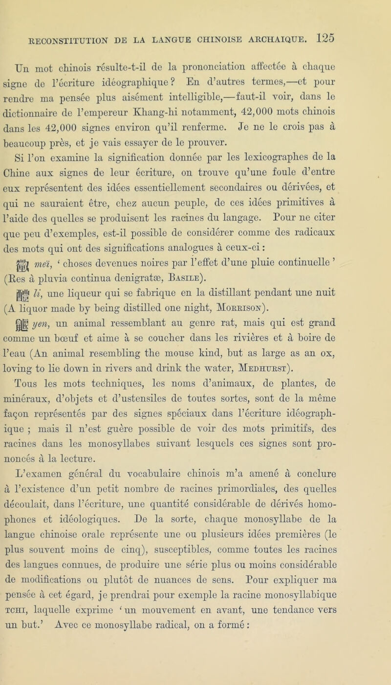 Un mot chinois resulte-t-il de la prononciation affectee a chaque signe dc l’ecriture ideographique ? Eu d’autres termes,—et pour rendre ma pensee plus aisement intelligible,—faut-il voir, dans le dictionnaire de l’empereur Khang-lii notamment, 42,000 mots cliinois dans les 42,000 signes environ qu’il renferme. Jc ne le crois pas a beaucoup pres, et je vais essayer de le prouver. Si l’on examine la signification donnee par les lexicograplies de la Chine aux signes de leui’ ecriture, on trouve qu’une foule d’entre eux representent des idees essentiellement secondaires ou derivees, et qui ne sauraient etre, chcz aucun peuple, de ces idees primitives a l’aide des quellcs se produisent les racines du langage. Pour ne citer que peu d’exemples, est-il possible de considerer comme des radicaux des mots qui ont des significations analogues a ceux-ci: ^ mei, 1 cboses devenues noires par l’effet d’une pluie continuelle ’ (Res a pluvia continua denigratse, Basile). li, une liqueur qui se fabrique en la distillant pendant une nuit (A liquor made by being distilled one night, Morrison). ||j| yen, un animal ressemblant au genre rat, mais qui est grand comme un boeuf et aime a se coucher dans les rivieres et a boire de l’eau (An animal resembling the mouse kind, but as large as an ox, loving to lie down in rivers and drink the water, Med hurst). Tous les mots techniques, les noms d’animaux, de plantes, de mineraux, d’objets et d’ustensiles de toutes sortes, sont de la merae fagon representes par des signes speciaux dans l’ecriture ideograph- ique ; mais il n’est guere possible de voir des mots primitifs, des racines dans les monosyllabes suivant lesquels ces signes sont pro- nonces ti la lecture. L’examcn general du vocabulaire chinois m’a amene a conclure a l’existence d’un petit nombre de racines primordiales, des quelles decoulait, dans l’ecriture, une quantite considerable dc derives homo- phones et ideologiques. De la sorte, chaque monosyllabe de la langue chinoise orale rcpresente une ou plusieurs idees premieres (le plus souvent moins de cinq), susceptibles, comme toutes les racines des langues connues, de produire une serie plus ou moins considerable de modifications ou plutot de nuances de sens. Pour expliquer ma pensee a cet egard, je prcndrai pour exemple la racine monosyllabique tchi, laquelle exprime ‘ un mouvement en avant, une tendance vers un but.’ Avec ce monosyllabe radical, on a forme: