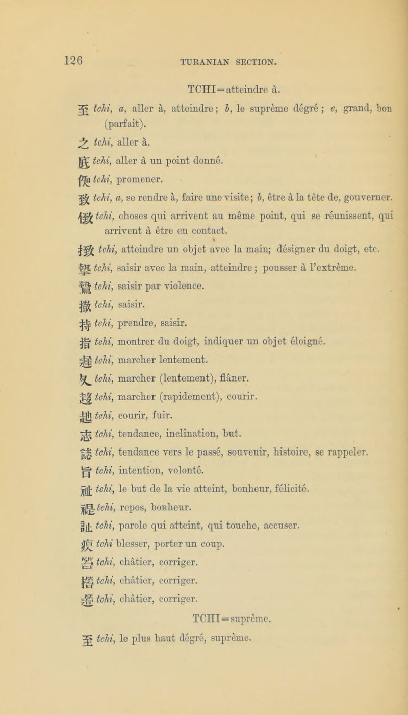 TCHI=atteindre a. ?j5 tchi, a, aller a, atteindre; b, le supreme degre; c, grand, bon (parfait). ^ tchi, aller a. |jj£ tchi, aller a un point donne. f*J(n tchi, promener. ^ tchi, a, se rondre a, fairc une yisite; b, etre a la tete de, gouverner. tchi, clioscs qui arrivent au meme point, qui se reunissent, qui arriyent a etre en contact. * tchi, atteindre un objct avec la main; designer du doigt, etc. Ip tchi, saisir avec la main, atteindre; pousser a l’extreme. tchi, saisir par violence. ^ tchi, saisir. ^ tchi, prendre, saisir. ^ tchi, montrer du doigt, indiquer un objet eloigne. *J| tchi, marcher lentement. tchi, marcher (lentement), fliiner. ^ tchi, marcher (rapidement), courir. ±jjl tchi, courir, fuir. •=fc tchi, tendance, inclination, but. |* tchi, tendance vers le passe, souvenir, liistoire, se rappelor. H* tchi, intention, volonte. jjjjj- tchi, le hut de la vie attaint, bonheur, felieite. jf^tchi, repos, bonheur. jjjk tchi, parole qui atteint, qui touche, accuser, jjtr tchi blesser, porter un coup. 5-’* tchi, chatier, corriger. tchi, chatier, corriger. tchi, chatier, corriger. TCHI=supreme. tchi, le plus haut degre, supreme.