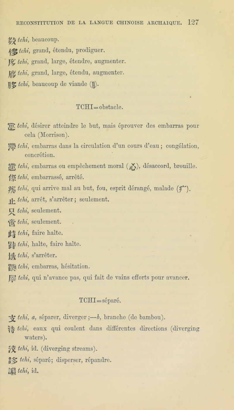 gjjr tchi, boaucoup. t&tchi, grand, etendu, prodigncr. tchi, grand, large, etendre, angmenter. ||rv tchi, grand, large, etendu, augmenter. tchi, beaucoup de viande (Jj). TCHI=obstacle. ^7 tchi, desirer atteindre le but, mais eprouver des embarras pour cela (Morrison). tchi, embarras dans la circulation d’un cours d’eau; congelation, concretion. ^ tchi, embarras ou empechement moral (disaccord, brouille. fH? tchi, embarrasse, arrete. ^ tchi, qui arrive mal au but, fou, esprit derange, malade (f^). lP tchi, arret, s’arreter; seulement. P tchi, seulement. *j|r tchi, seulement. tchi, faire balte. ^ tchi, balte, faire halto. \k tchi, s’arreter. tchi, embarras, hesitation. m tchi, qui n’avance pas, qui fait de vains efforts pour avanccr. TCHI = separe. tchi, a, separer, diverger;—b, branchc (de bambou). tchi, eaux qui coulent dans differentes directions (diverging waters). tchi, id. (diverging streams). tchi, separe; disperser, repandre. gj$ tchi, id.