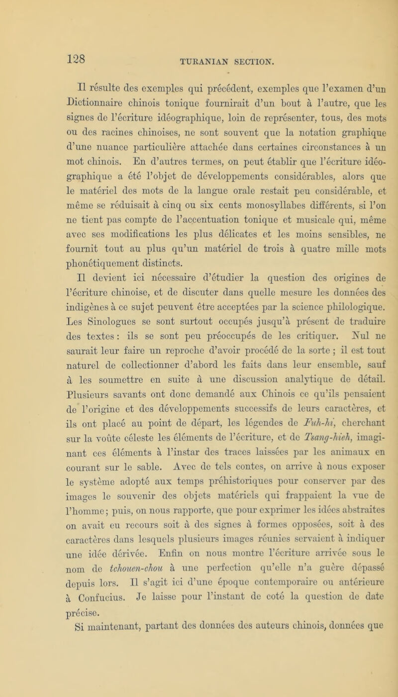II resulte des cxemples qui precedent, exemplos quo l’examcn d’un JDictionnaire cliinois tonique foumirait d’un bout a l’autre, quo les signes de l’ecriture ideographique, loin de representer, tous, des mots ou des racines chinoises, ne sont sonvent que la notation graphique d’une nuance particuliere attachee dans certaines circonstances a un mot cbinois. En d’autres termes, on peut etablir que l’ecriture ideo- graphique a ete l’objet de developpements considerables, alors que le materiel des mots de la langue orale restait peu considerable, et meme se reduisait a cinq ou six cents monosyllabes differents, si l’on ne tient pas comptc de l’accentuation tonique et musieale qui, meme avec ses modifications les plus delicates et les moins sensibles, ne fournit tout an plus qu’un materiel de trois a quatre mille mots plionetiqucment distincts. II deyient ici necessaire d’etudicr la question des origines de l’ecriture cbinoise, et de discuter dans quelle mesure les donnees des indigenes a ce sujet peuvent etre acceptees par la science pbilologique. Les Sinologues se sont surtout occupes jusqu’a present de traduire des textes: ils se sont peu preoccupes de les critiquer. Nul ne saurait leur faire un reproclie d’avoir procede de la sorte ; il est tout naturel de collectionner d’abord les faits dans leur ensemble, sauf a les soumettre en suite a une discussion analytique de detail. Plusieurs savants ont done demande aux Cbinois ce qu’ils pensaient de l’origine et des developpements successifs de leurs caracteres, et ils ont place au point de depart, les legendes de Fuh-ht, clicrchant sur la voute celeste les elements de l’ecriture, et dc Tsang-hieh, imagi- nant ces elements a l’instar des traces laissees par les animaux en courant sur le sable. Avec dc tels contes, on arrive a nous exposer le systeme adopte aux temps prebistoriques pour conserver par des images le souvenir des objets materiels qui frappaient la vue de l’bomme; puis, on nous rapporte, que pom* exprimer les idees abstraites on avait eu recours soit a des sigues a formes opposees, soit a des caracteres dans lesquels plusieurs images reunies servaient a indiquer une idee derivee. Enfin on nous montre l’ecriture arrivee sous le nom de tchouen-chou a une perfection qu’ellc n’a guere depasse depuis lors. II s’agit ici d’une epoque contemporaire on anterieurc a Confucius. Je laisse pour l’instant de cote la question de date precise. Si maintenant, partant des donnees des auteurs cliinois, donnees que