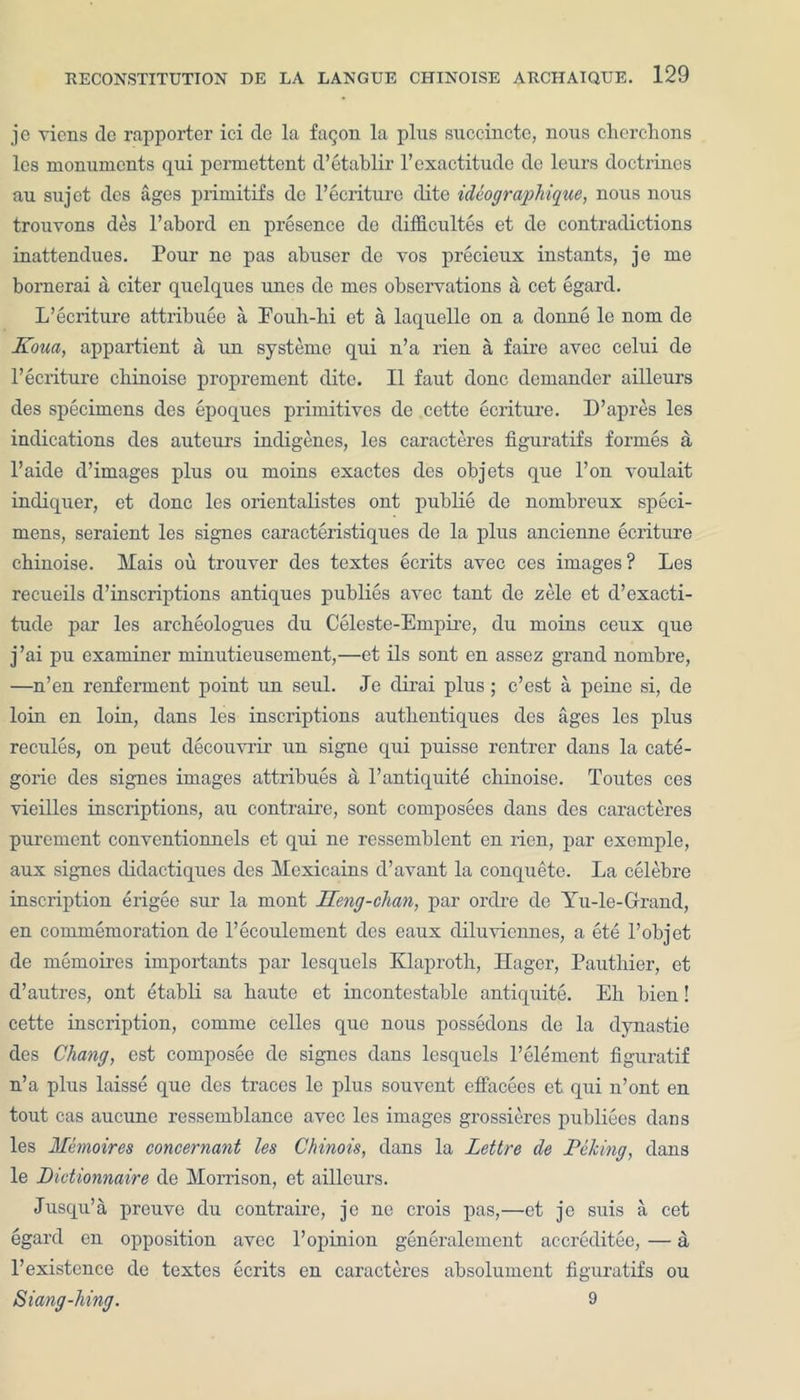 je viens de rapporter ici de la fag on la plus succincte, nous cherchons les monuments qui permettent d’etablir 1’exactitude de lours doctrines au sujot dcs ages primitifs de l’ecriture dite idiographique, nous nous trouvons des l’abord en presence de difficultes et de contradictions inattendues. Pour ne pas abuser de yos precieux instants, je me bornerai a citer quelques unes de mes observations a cet egard. L’ecriture attribute a Eouli-hi et a laquelle on a donne le nom de Koua, appartient a un systemc qui n’a rien a faire avec celui de l’ecriture cliinoise proprement dite. II faut done demander ailleurs des specimens des epoques primitives de cette ecriture. D’apres les indications des auteurs indigenes, les caracteres figuratifs formes a l’aide d’images plus ou moins exactes des objets que l’on voulait indiquer, et done les orientalistes out publie de nombreux speci- mens, seraient les signes caracteristiques de la plus ancienne ecriture cbinoise. Mais ou trouver des textes ecrits avec ces images ? Les recueils descriptions antiques publies avec taut de zele et d’exacti- tude par les archeologues du Celeste-Empire, du moins ceux que j’ai pu examiner minutieusement,—et ils sont en assez grand nornbre, —n’en renferment point un seul. Je dirai plus; e’est a peine si, de loin en loin, dans les inscriptions autbentiques des ages les plus recules, on peut decouvrir un signe qui puisse rentrer dans la cate- gorie des signes images attribues a l’antiquite cbinoise. Toutes ces vieilles inscriptions, au contraire, sont composees dans des caracteres purement conventionnels et qui ne ressemblent en rien, par exemple, aux signes clidactiques des Mexicains d’avant la conquete. La celebre inscription erigee sur la mont Ueng-chan, par ordre de Yu-le-Grand, en commemoration de l’ecoulement des eaux diluviennes, a ete l’objet de memoires importants par lcsqucls Klaproth, Ilager, Pauthier, et d’autres, ont etabli sa haute et incontestable antiquite. Eh bien! cette inscription, comme celles que nous possedons de la dynastie des Chang, est composee de signes dans lesquels l’element figuratif n’a plus laisse que des traces le plus souvent effacees et qui n’ont en tout cas aucune ressemblance avec les images grossieres publiees dans les Memoires concernant les Chinois, dans la Lettre de Piking, dans le Dictionnaire de Morrison, et ailleurs. Jusqu’a preuve du contraire, je ne crois pas,—et je suis a cet egard en opposition avec l’opinion generalement accreditee, — a l’existence de textes ecrits en caracteres absolument figuratifs ou Siang-hing. 9