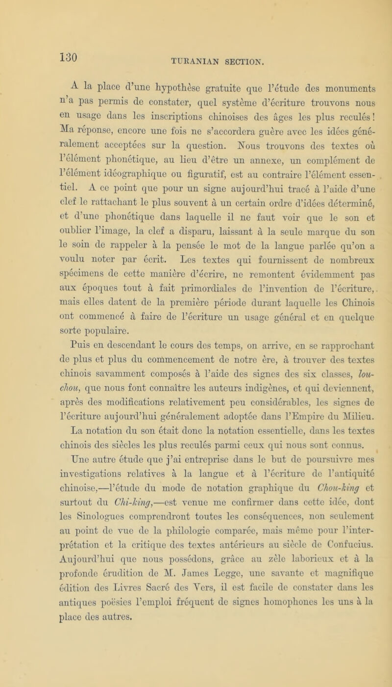 TURANIAN SECTION. A la place d’unc hypothese gratuite quo l’etude clcs monuments n a pas permis dc constater, quel systeme d’ecriture trouvons nous en usage dans les inscriptions chinoises des ages les plus recules! Ma reponse, encore une fois ne s’accordera guere avee les idees gene- ralement acceptees sur la question. Nous trouvons des textes ou l’elemcnt phonetique, au lieu d’etre un annexe, un complement de l’element ideographiquo ou figuratif, est au contraire l’element essen- tiel. A ce point que pour un signe aujourd’liui trace a l’aide d’une clef lc rattachant le plus souvent a un certain ordre d’ideos determine, ct d une phonetique dans laquelle il ne faut voir que le son et oublier l’imagc, la clef a disparu, laissant a la seulo marque du son le soin de rappeler a la pensee le mot de la langue parlee qu’on a voulu noter par ecrit. Les textes qui fournissent de nombreux specimens de cette maniore d’ecrire, ne remontent evidemment pas aux epoques tout a fait primordiales dc l’invention de l’ecriture, mais ellcs datent de la premiere periode durant laquelle les Chinois out commence a faire de l’ecriture un usage general et en quelque sorte populairc. Puis en descendant le cours des temps, on arrive, en se rapprochant de plus et plus du commencement dc notre ere, a trouver des textes chinois savamment composes a l’aide des signes des six classes, lou- chou, que nous font connaitre les auteurs indigenes, et qui deviennent, apres des modifications relativement peu considerables, les signes de l’ecriture aujourd’hui generalement adoptee dans l’Empire du Milieu. La notation du son etait done la notation essenticllc, dans les textes chinois des siecles les plus recules parmi ceux qui nous sont connus. Une autre etude que j’ai entreprise dans le but de poursuivre mes investigations relatives a la langue et a l’ecriturc dc l’antiquite chinoise,—1’etude du mode de notation graphique du Chon-king et surtout du Chi-king,—est venue mo confirmer dans cette idee, dont les Sinologues comprendront toutes les consequences, non seulcment au point de vue de la philologio comparee, mais meme pour l’inter- pretation et la critique des textes anterieurs au siecle dc Confucius. Aujourd’hui que nous possedons, grace au zelc laborieux et a la profonde erudition de M. James Logge, une savante et magnifique edition des Livrcs Sacre des Ycrs, il est facile dc constater dans les antiques poesies l’emploi frequent de signes homophones les uns a la place des autres.