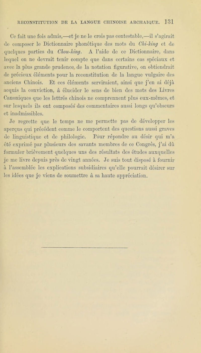 Ce fait une fois admis,—et je ne le crois pas contestable,—il s’agirait de composer le Dictionnaire phonetique des mots du Chi-king et de quelques parties du Chou-king. A l’aide de cc Dictionnaire, dans lequel on ne devrait tenir compte quo dans certains cas speciaux et avec la plus grande prudence de la notation figurative, on obtiendrait de precieux elements ponr la reconstitution de la langue vulgaire des anciens Cbinois. Et ces elements serviraient, ainsi que j’en ai deja acquis la conviction, a elucider le sens de bien des mots des Livres Canoniques que les lettres cbinois ne comprenncnt plus eux-memes, et sur lesquels ils ont composes des commentaires aussi longs qu’obscurs et inadmissibles. Je regrette que le temps ne me permette pas de devclopper les aperqus qui precedent comme le comportent des questions aussi graves de linguistique et de pbilologie. Pour repondre au desir qui m’a ete exprime par plusieurs des savants mombres de ce Congres, j’ai du formuler brievement quelques uns des resultats des etudes auxquelles je me livre depuis pres de vingt annees. Je suis tout dispose a fournir a Passemblee les explications subsidiaires qu’elle pourrait desirer sur les idees que je viens de soumettre a sa haute appreciation.