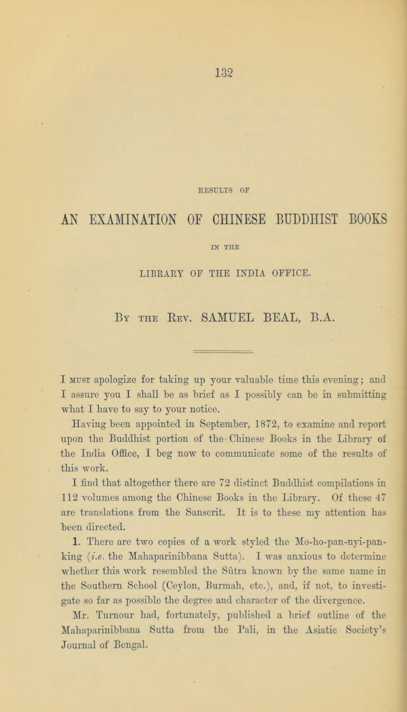 RESULTS OF AN EXAMINATION OF CHINESE BUDMIST BOOKS IN THE LIBRARY OF THE INDIA OFFICE. By the Rev. SAMUEL BEAL, B.A. I must apologize for taking up your valuable time this evening; and I assure you I shall be as brief as I possibly can be in submitting what I have to say to your notice. Having been appointed in September, 1872, to examine and report upon the Buddhist portion of the Chinese Books in the Libraiy of the India Office, I beg now to communicate some of the results of this work. I find that altogether there are 72 distinct Buddhist compilations in 112 volumes among the Chinese Books in the Library. Of these 47 are translations from the Sanscrit. It is to these my attention has been directed. 1. There are two copies of a work styled the Mo-ho-pan-nyi-pan- king (i.e. the Mahaparinibbana Sutta). I was anxious to determine whether this work resembled the Sutra known by the same name in the Southern School (Ceylon, Burmali, etc.), and, if not, to investi- gate so far as possible the degree and character of the divergence. Mr. Tumour had, fortunately, published a brief outline of the Mahaparinibbana Sutta from the Pali, in the Asiatic Society’s Journal of Bengal.