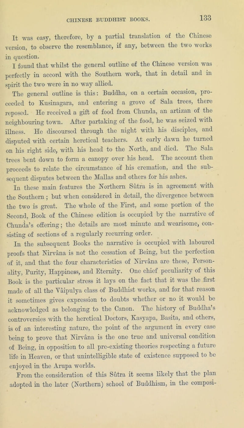 It wus easy, therefore, by a partial translation of tlie Chinese version, to observe the resemblance, if any, between the two works in question. I found that whilst the general outline of the Chinese version was perfectly in accord with the Southern work, that in detail and in spirit the two were in no way allied. The general outline is this: Buddha, on a certain occasion, pro- ceeded to Kusinagara, and entering a grove of Sala trees, there reposed. He received a gift of food from Chunda, an artizan of the neighbouring town. After partaking of the food, he was seized with illness. He discoursed through the night with his disciples, and disputed with certain heretical teachers. At early dawn he turned on his right side, with his head to the North, and died. The Sala trees bent down to form a canopy over his head. The account then proceeds to relate the circumstance of his cremation, and the sub- sequent disputes between the Mallas and others for his ashes. In these main features the Northern Sutra is in agreement with the Southern ; hut when considered in detail, the divergence between the two is great. The whole of the First, and some portion of the Second, Book of the Chinese edition is occupied by the narrative of Chunda’s offering; the details are most minute and wearisome, con- sisting of sections of a regularly recurring order. In the subsequent Books the narrative is occupied with laboured proofs that Nirvana is not the cessation of Being, hut the perfection of it, and that the four characteristics of Nirvana are these, Person- ality, Purity, Happiness, and Eternity. One chief peculiarity of this Book is the particular stress it lays on the fact that it was the first made of all the Vaipulya class of Buddhist works, and for that reason it sometimes gives expression to doubts whether or no it would be acknowledged as belonging to the Canon. The history of Buddha’s controversies with the heretical Doctors, Kasyapa, Basita, and others, is of an interesting nature, the point of the argument in every case being to prove that Nirvana is the one true and universal condition of Being, in opposition to all pre-existing theories respecting a future life in Heaven, or that unintelligible state of existence supposed to he enjoyed in the Arupa worlds. Prom the consideration of this Sutra it seems likely that the plan adopted in the later (Northern) school of Buddhism, in the composi-