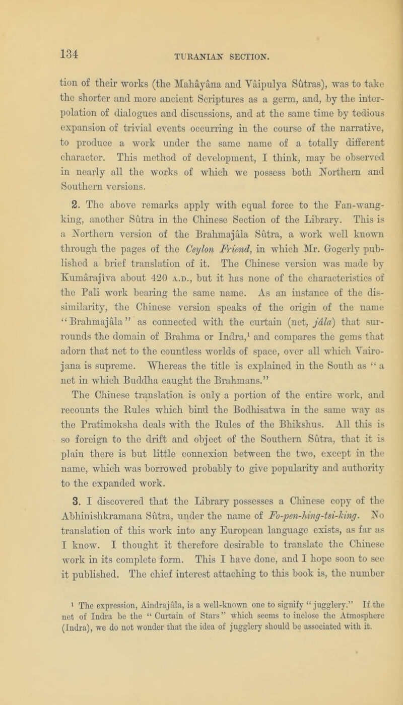 tion of their works (the Mahayana and Yaipulya Sutras), was to take the shorter and more ancient Scriptures as a germ, and, by the inter- polation of dialogues and discussions, and at the same time by tedious expansion of trivial events occurring in the course of the narrative, to produce a work under the same name of a totally different character. This method of development, I think, may be observed in nearly all the works of which we possess both Northern and Southern versions. 2. The above remarks apply with equal force to the Fan-wang- king, another Sutra in the Chinese Section of the Library. This is a Northern version of the Brahmajala Sutra, a work well known through the pages of the Ceylon Friend, in which Mr. Gogerly pub- lished a brief translation of it. The Chinese version was made by Kumarajiva about 420 a.d., hut it has none of the characteristics of the Pali work bearing the same name. As an instance of the dis- similarity, the Chinese version speaks of the origin of the name “Brahmajala” as connected with the curtain (net, jdid) that sur- rounds the domain of Brahma or Indra,1 and compares the gems that adorn that net to the countless worlds of space, over all which Yairo- jana is supreme. Whereas the title is explained in the South as “ a net in which Buddha caught the Brahmans.” The Chinese translation is only a portion of the entire work, and recounts the Rules which hind the Bodhisatwa in the same way as the Pratimoksha deals with the Rules of the Bhikshus. All this is so foreign to the drift and object of the Southern Sutra, that it is plain there is but little connexion between the two, except in the name, which was borrowed probably to give popularity and authority to the expanded work. 3. I discovered that the Library possesses a Chinese copy of the Abhinishkramana Sutra, under the name of Fo-pen-hing-tsi-king. No translation of this work into any European language exists, as far as I know. I thought it therefore desirable to translate the Chinese work in its complete form. This I have done, and I hope soon to see it published. The chief interest attaching to this book is, the number 1 The expression, Aindrajala, is a well-known one to signify “ jugglery.” If the net of Indra be the “ Curtain of Stars ” which seems to inclose the Atmosphere (Indra), we do not wonder that the idea of jugglery should be associated with it.