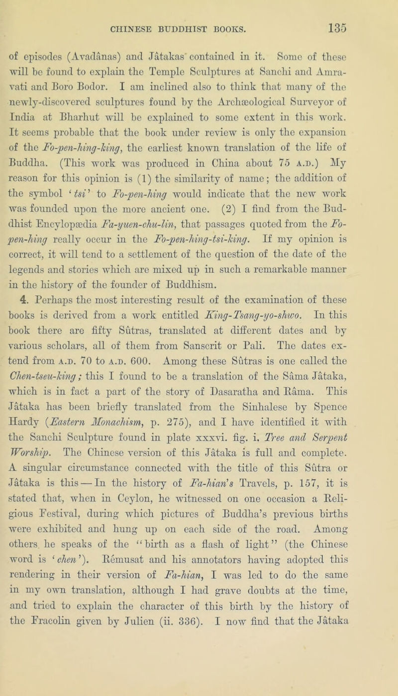 of episodes (Avadcinas) and Jatakas contained in it. Some of these will be found to explain the Temple Sculptures at Sanchi and Amra- vati and Boro Bodor. I am inclined also to think that many of the newly-discovered sculptures found by the Archaeological Surveyor of India at Bharhut will he explained to some extent in this work. It seems probable that the hook under review is only the expansion of the Fo-pen-hing-king, the earliest known translation of the life of Buddha. (This work was produced in China about 75 a.d.) My reason for this opinion is (1) the similarity of name; the addition of the symbol ‘ tsi ’ to Fo-pen-hing would indicate that the new work was founded upon the more ancient one. (2) I find from the Bud- dhist Encylopaedia Fa-yuen-chu-lin, that passages quoted from the Fo- pen-hing really occur in the Fo-pen-hing-tsi-king. If my opinion is correct, it will tend to a settlement of the question of the date of the legends and stories which are mixed up in such a remarkable manner in the history of the founder of Buddhism. 4. Perhaps the most interesting result of the examination of these books is derived from a work entitled King-Tsmg-yo-shwo. In this book there are fifty Sutras, translated at different dates and by various scholars, all of them from Sanscrit or Pali. The dates ex- tend from a.d. 70 to a.d. 600. Among these Sutras is one called the Chen-tseu-hing; this I found to be a translation of the Sanaa Jataka, which is in fact a part of the story of Dasaratha and Barna. This Jataka has been briefly translated from the Sinhalese by Spence Hardy (Eastern Monachism, p. 275), and I have identified it with the Sanchi Sculpture found in plate xxxvi. fig. i. Tree and Serpent Worship. The Chinese version of this Jataka is full and complete. A singular circumstance connected with the title of this Sutra or Jataka is this — In the history of Fa-hian's Travels, p. 157, it is stated that, when in Ceylon, he witnessed on one occasion a Beli- gious Festival, during which pictures of Buddha’s previous births were exhibited and hung up on each side of the road. Among others he speaks of the “birth as a flash of light” (the Chinese word is ‘ chen ’). Bemusat and his annotators having adopted this rendering in their version of Fa-hian, I was led to do the same in my own translation, although I had grave doubts at the time, and tried to explain the character of this birth by the history of the Fracolin given by Julien (ii. 336). I now find that the Jataka
