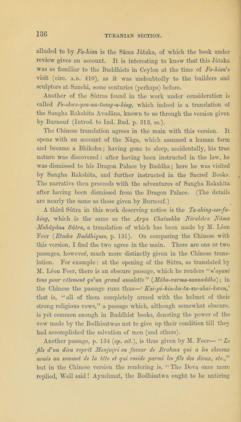alluded to by Fa-Man is the Sanaa Jataka, of which the book under review gives an account. It is interesting to know that this Jataka was as familiar to the Buddhists in Ceylon at the time of Fa-hian's visit (circ. a.d. 410), as it was undoubtedly to the builders and sculptors at Sanchi, some centuries (perhaps) before. Another of the Sutras found in the work under consideration is called Fo-shwo-yen-un-tsang-Writing, which indeed is a translation of the Sangha Bakshita Avadana, known to us through the version given by Burnouf (Introd. to Ind. Bud. p. 313, ss.). The Chinese translation agrees in the main with this version. It opens with an account of the Naga, which assumed a human form and became a Bhikshu; having gone to sleep, accidentally, his true nature was discovered: after having been instructed in the law, he was dismissed to his Dragon Palace by Buddha; here he was visited by Sangha Bakshita, and further instructed in the Sacred Books. The narrative then proceeds with the adventures of Sangha Bakshita after having been dismissed from the Dragon Palace. (The details are nearly the same as those given by Burnouf.) A third Sutra in this work deserving notice is the Tasking-sse-fa- king, which is the same as the Ary a Chatushka Nirahdra Kama Mahdydna Sutra, a translation of which has been made by M. Leon Peer (Etudes BuddMques, p. 131). On comparing the Chinese with this version, I find the two agree in the main. There are one or two passages, however, much more distinctly given in the Chinese trans- lation. For example: at the opening of the Sutra, as translated by M. Leon Feer, there is an obscure passage, which he renders “n'ay ant tons pour vetement qu'un grand amulette ” (Mdha-varma-sannaddha); in the Chinese the passage runs thus—‘ Fat-pi-kin-ku-ta-sze-shai-kwan, ’ that is, “all of them completely armed with the helmet of their strong religious vows,” a passage which, although somewhat obscure, is yet common enough in Buddhist books, denoting the power of the vow made by the Bodhisatwas not to give up their condition till they had accomplished the salvation of men (and others). Another passage, p. 134 (op. cit.), is thus given by M. Feer— “ Le fils d'un dieu reprit Manjngri en faveur de Brahma qui a les cheveux noucs an sommet de la tele et qui reside parmi les fils des dieux, etc.,” but in the Chinese version the rendering is, “ The Deva once more replied, Well said! Ayushmat, the Bodhisatwa ought to be untiring