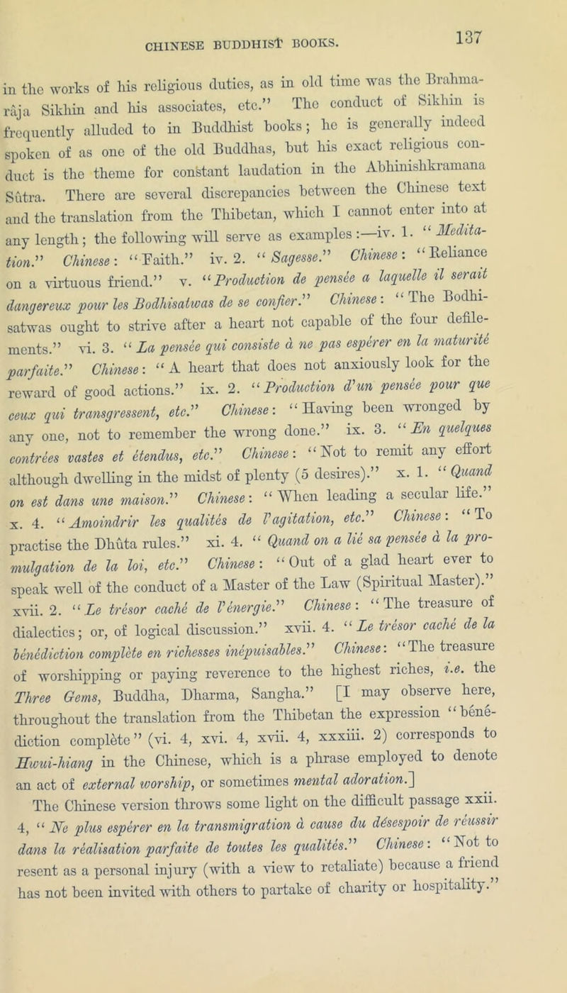 in the works of his religious duties, as in old tune was the Brahma- raja Sikhin and his associates, etc.” The conduct of Siklmi is frequently alluded to in Buddhist books; he is generally indeed spoken of as one of the old Buddhas, hut his exact religious con- duct is the theme for constant laudation in the Abhnnshkramana Sutra. There are several discrepancies between the Chinese text and the translation from the Thibetan, which I cannot enter into at any length; the following will serve as examples iv. 1- Menta- tion” Chinese: “ Faith.” iv. 2. “ Sagesse.” Chinese: “Reliance on a virtuous friend.” v. “Production de pensee a laquelle il serait dangereux pour les Podhisatwas de se confer. Chinese. the Bodhi satwas ought to strive after a heart not capable of the four defile- ments.” vi. 3. “ La pensee qui consiste a tie pas esperer en la maturite parfaite.” Chinese: “A heart that does not anxiously look for the reward of good actions.” ix. 2. “Production d'un pensie pour que ceux qui transgressent, etc” Chinese: “Having been wronged by any one, not to remember the wrong done.” ix. 3. “ En quelques contrees vastes et etendus, etc.” Chinese: “Not to remit any effort although dwelling in the midst of plenty (5 desires).” x. 1. “ Quand on est dans une maisonP Chinese: « When leading a secular life.” x. 4. “ Amoindrir les qualites de V agitation, etc. Chinese. To practise the Dhuta rules.” xi. 4. “ Quand on a lie sa pensee d la pro- mulgation de la hi, etcP Chinese: “Out of a glad heart ever to speak well of the conduct of a Master of the Law (Spiritual Master).” xvii. 2. “Le tresor cacU de Venergie.” Chinese: “The treasure of dialectics; or, of logical discussion.” xvii. 4. “ Le tresor cache de la benediction complete en richesses inepuisables.” Chinese: “The treasure of worshipping or paying reverence to the highest riches, i.e. the Three Gems, Buddha, Dharma, Sangha.” [I may observe here, throughout the translation from the Thibetan the expression bene- diction complete” (vi. 4, xvi. 4, xvii. 4, xxxiii. 2) corresponds to ILwui-hiang in the Chinese, which is a phrase employed to denote an act of external worship, or sometimes mental adoration.~\ The Chinese version throws some light on the difficult passage xxii. 4, “ Nc plus esperer en la transmigration d cause du ddsespoir de rcussir dans la realisation parfaite de toutes les qualites. Chinese. hot to resent as a personal injury (with a view to retaliate) because a fiiend has not been invited with others to partake of chanty or hospitality.