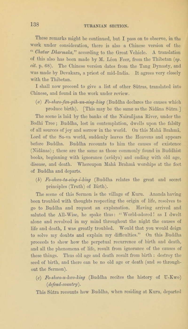 TURANIAN SECTION. These remarks might be continued, hut I pass on to observe, in the work under consideration, there is also a Chinese version of the “ Chatur DharmaJca,” according to the Great Vehicle. A translation of this also has been made by M. Leon Eecr, from the Thibetan {op. cit. p. 68). The Chinese version dates from the Tang Dynasty, and was made by Devakara, a priest of mid-India. It agrees very closely with the Thibetan. I shall now proceed to give a list of other Sutras, translated into Chinese, and found in the work under review. {a) Fo-shwo-fan-pih-un-sing-lcing (Buddha declares the causes which produce birth). [This may be the same as the Nidana Sutra.] The scene is laid by the banks of the Nairanjana River, under the Bodhi Tree; Buddha, lost in contemplation, dwells upon the falsity of all sources of joy and sorrow in the world. On this klaha Brahma, Lord of the Sa-va world, suddenly leaves the Heavens and appears before Buddha. Buddha recounts to him the causes of existence (Nldanas); these are the same as those commonly found in Buddhist books, beginning with ignorance (avidya) and ending with old age, disease, and death. Whereupon Haha Brahma worships at the feet of Buddha and departs. {b) Fo-shwo-ta-sing-i-Jcing (Buddha relates the great and secret principles (Truth) of Birth). The scene of this Sermon is the village of Kura. Amanda having been troubled with thoughts respecting the origin of life, resolves to go to Buddha and request an explanation. Having arrived and saluted the All-Wise, he spake thus: “World-adored! as I dwelt alone and revolved in my mind throughout the night the causes of life and death, I was greatly troubled. Would that you would deign to solve my doubts and explain my difficulties.” On this Buddha proceeds to show how the perpetual recurrence of birth and death, and all the phenomena of life, result from ignorance of the causes of these things. Thus old ago and death result from birth : destroy the seed of birth, and there can be no old age or death (and so through- out the Sermon). (c) Fo-skwo-u-kwo-king (Buddha recites the history of U-Kwo) {defend-country). This Sutra recounts how Buddha, when residing at Kura, departed