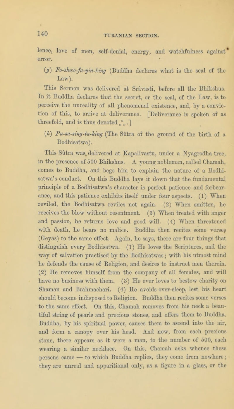 TURANIAN SECTION. lence, love of men, self-denial, energy, and watchfulness against* eiTor. iff) Fo-shvo-fa-yin-lcing (Buddha declares what is the seal of the Law). This Sermon was delivered at Sravasti, before all the Bhikshus. In it Buddha declares that the secret, or the seal, of the Law, is to perceive the unreality of all phenomenal existence, and, by a convic- tion of this, to arrive at deliverance. [Deliverance is spoken of as threefold, and is thus denoted 0°0.] (A) Pu-sa-sing-ta-king (The Sutra of the ground of the birth of a Bodhisatwa). This Sutra was, delivered at Kapalivastu, under a Hyagrodha tree, in the presence of 500 Bhikshus. A young nobleman, called Chamah, comes to Buddha, and begs him to explain the nature of a Boclhi- satwa’s conduct. On this Buddha lays it down that the fundamental principle of a Bodhisatwa’s character is perfect patience and forbear- ance, and this patience exhibits itself under four aspects. (1) When reviled, the Bodhisatwa reviles not again. (2) When smitten, he receives the blow without resentment. (3) When treated with anger and passion, he returns love and good will. (4) When threatened with death, he bears no malice. Buddha then recites some verses (Geyas) to the same effect. Again, he says, there are four things that distinguish every Bodhisatwa. (1) He loves the Scriptures, and the way of salvation practised by the Bodhisatwas; with his utmost mind he defends the cause of Religion, and desires to instruct men therein. (2) He removes himself from the company of all females, and will have no business with them. (3) He ever loves to bestow charity on Shaman and Brahmachari. (4) He avoids over-sleep, lest his heart should become indisposed to Religion. Buddha then recites some verses to the same effect. On this, Chamah removes from his neck a beau- tiful string of pearls and precious stones, and offers them to Buddha. Buddha, by his spiritual power, causes them to ascend into the air, and form a canopy over his head. And now, from each precious stone, there appears as it were a man, to the number of 500, each wearing a similar necklace. On this, Chamah asks whence these persons came — to which Buddha replies, they come from nowhere; they are unreal and apparitional only, as a figure in a glass, or the