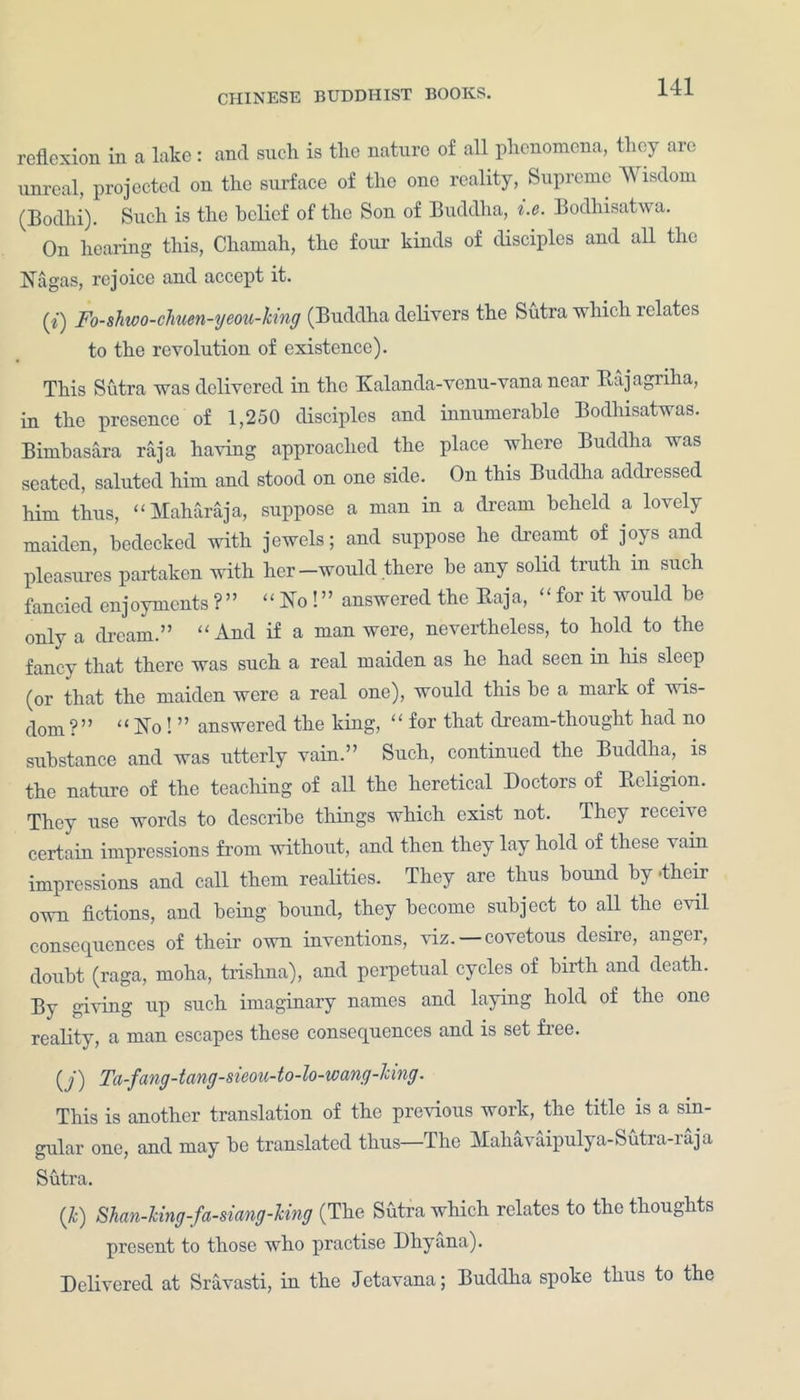 reflexion in a lake: and such is the nature of all phenomena, they are unreal, projected on the surface of the one reality, Supreme Wisdom (Bodhi). Such is the belief of the Son of Buddha, i.e. Bodhisatwa. On hearing this, Chamah, the four kinds of disciples and all the Nagas, rejoice and accept it. (?) Fo-shtoo-chuen-yeou-king (Buddha delivers the Sutra which relates to the revolution of existence). This Sutra was delivered in the Kalanda-venu-vanancar Raj agriha, in the presence of 1,250 disciples and innumerable Bodhisatwas. Bimbasara raja having approached the place where Buddha was seated, saluted him and stood on one side. On this Buddha addressed him thus, “ Maharaja, suppose a man in a dream beheld a lovely maiden, bedecked with jewels; and suppose he dreamt of joys and pleasures partaken with her-would there he any solid truth in such fancied enjoyments?” “ No!” answered the Baja, - for it would he only a dream.” “ And if a man were, nevertheless, to hold to the fancy that there was such a real maiden as he had seen in his sleep (or that the maiden were a real one), would this he a mark of wis- dom?” “No! ” answered the king, “ for that dream-thought had no substance and was utterly vain.” Such, continued the Buddha, is the nature of the teaching of all the heretical Doctors of Religion. They use words to describe things which exist not. They receive certain impressions from without, and then they lay hold of these vain impressions and call them realities. They are thus bound by.their own fictions, and being bound, they become subject to all the evil consequences of their own inventions, viz. covetous desire, angei, doubt (raga, moha, trishna), and perpetual cycles of birth and death. By giving up such imaginary names and laying hold of the one reality, a man escapes these consequences and is set fine. (y) Ta-fang-tang-sieou-to-lo-icang-king. This is another translation of the previous work, the title is a sin- gular one, and may be translated thus—The Mahavaipulya-Sutra-raja Sutra. (k) Shan-king-fa-siang-Icing (The Sutra which relates to the thoughts present to those who practise Dhyana). Delivered at Sravasti, in the Jetavana; Buddha spoke thus to the