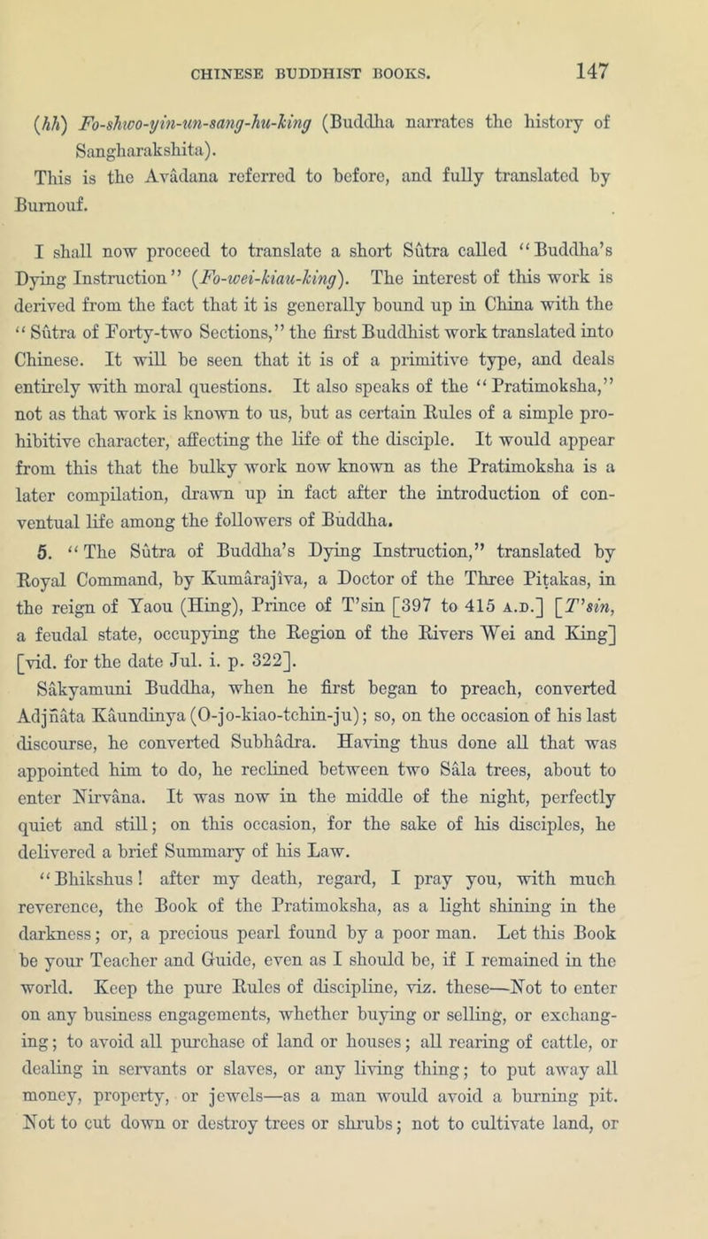 (M) Fo-shioo-yin-unsang-hu-Tiing (Buddha narrates the history of Sangliarakshita). This is the Avadana referred to before, and fully translated by Burnouf. I shall now proceed to translate a short Sutra called “Buddha’s Dying Instruction ” (Fo-wei-kiau-Jcing). The interest of this work is derived from the fact that it is generally hound up in China with the “ Sutra of Porty-two Sections,” the first Buddhist work translated into Chinese. It will he seen that it is of a primitive type, and deals entirely with moral questions. It also speaks of the “ Pratimoksha,” not as that work is known to us, but as certain Rules of a simple pro- hibitive character, affecting the life of the disciple. It would appear from this that the bulky work now known as the Pratimoksha is a later compilation, drawn up in fact after the introduction of con- ventual life among the followers of Buddha. 5. “ The Sutra of Buddha’s Dying Instruction,” translated by Royal Command, by Kumarajiva, a Doctor of the Three Pitakas, in the reign of Yaou (Hing), Prince of T’sin [397 to 415 a.b.] [T'sin, a feudal state, occupying the Region of the Rivers Wei and King] [vid. for the date Jul. i. p. 322]. Sakyamuni Buddha, when he first began to preach, converted Adjiiata Kaundinya (O-jo-kiao-tchin-jii); so, on the occasion of his last discourse, he converted Subhadra. Having thus done all that was appointed him to do, he reclined between two Sala trees, about to enter Nirvana. It was now in the middle of the night, perfectly quiet and still; on this occasion, for the sake of his disciples, he delivered a brief Summary of his Law. “Bhikshus! after my death, regard, I pray you, with much reverence, the Book of the Pratimoksha, as a light shining in the darkness; or, a precious pearl found by a poor man. Let this Book be your Teacher and Guide, even as I should be, if I remained in the world. Keep the pure Rules of discipline, viz. these—Not to enter on any business engagements, whether buying or selling, or exchang- ing ; to avoid all purchase of land or houses; all rearing of cattle, or dealing in servants or slaves, or any living thing; to put away all money, property, or jewels—as a man would avoid a burning pit. Not to cut down or destroy trees or shrubs; not to cultivate land, or