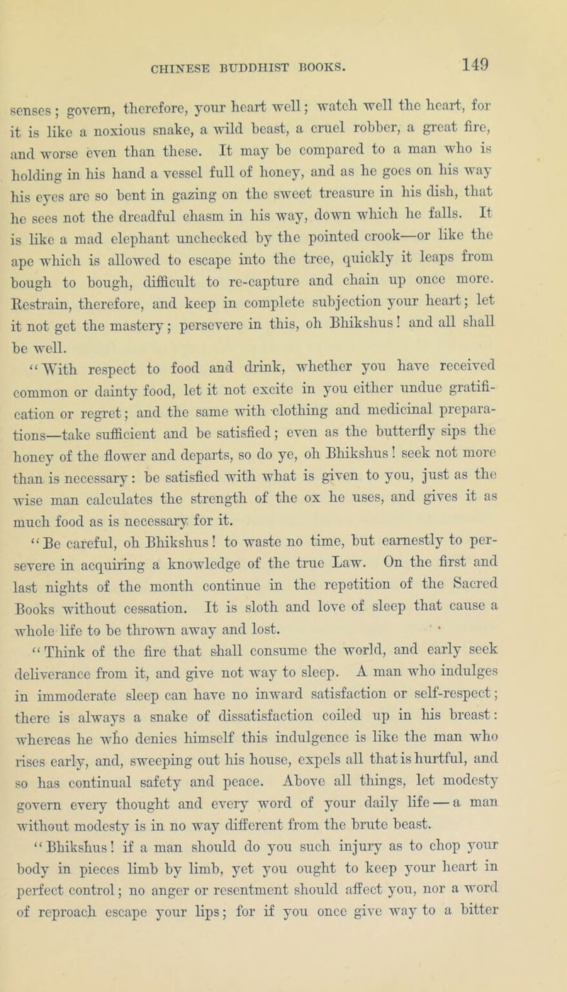 senses * govern, therefore, your heart well ; watch well tlie lienrt, foi it is like a noxious snake, a wild beast, a cmel robber, a gic.it Hie, and worse even than these. It may be compared to a man who is holding in his hand a vessel full of honey, and as he goes on liis way his eyes are so bent in gazing on the sweet treasure in his dish, that he sees not the dreadful chasm in liis way, down which he falls. It is like a mad elephant unchecked by the pointed crook—or like the ape which is allowed to escape into the tree, quickly it leaps from bough to bough, difficult to re-capture and chain up once more. Restrain, therefore, and keep in complete subjection your heart; let it not get the mastery; persevere in this, oh Bhikshus! and all shall be well. “With respect to food and drink, whether you have received common or dainty food, let it not excite in you either undue giatifi- cation or regret; and the same with clothing and medicinal prepaia- tions—take sufficient and be satisfied; even as the butterfly sips the honey of the flower and departs, so do ye, oli Bhikshus! seek not more than is necessary: be satisfied with what is given to you, just as the wise man calculates the strength of the ox he uses, and gives it as much food as is necessary for it. “Be careful, oh Bhikshus! to waste no time, but earnestly to per- severe in acquiring a knowledge of the true Law. On the first and last nights of the month continue in the repetition of the Sacred Books without cessation. It is sloth and love of sleep that cause a whole life to be thrown away and lost. “ Think of the fire that shall consume the world, and early seek deliverance from it, and give not way to sleep. A man who indulges in immoderate sleep can have no inward satisfaction or self-respect; there is always a snake of dissatisfaction coiled up in his breast: whereas he who denies himself this indulgence is like the man who rises early, and, sweeping out his house, expels all that is hurtful, and so has continual safety and peace. Above all things, let modesty govern every thought and every word of your daily life — a man without modesty is in no way different from the brute beast. “Bhikshus! if a man should do you such injury as to chop your body in pieces limb by limb, yet you ought to keep your heart in perfect control; no anger or resentment should affect you, nor a word of reproach escape your lips; for if you once give way to a bitter