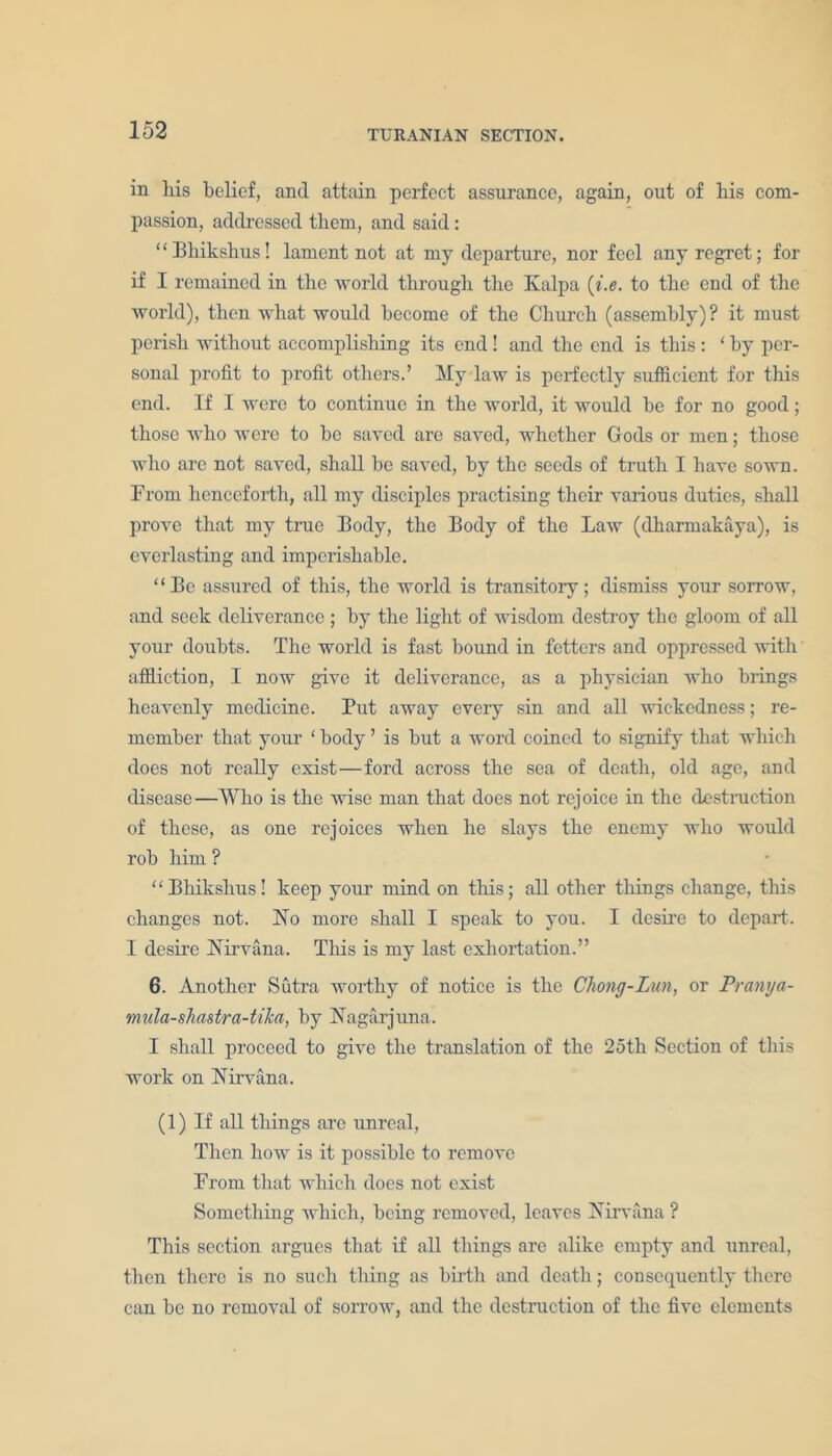 in his belief, and attain perfect assurance, again, out of his com- passion, addressed them, and said: “Bliikshus! lament not at my departure, nor feel any regret; for if I remained in the world through the Kalpa [i.e. to the end of the world), then what would become of the Church (assembly)? it must perish without accomplishing its end! and the end is this: ‘ by per- sonal profit to profit others.’ My law is perfectly sufficient for this end. If I were to continue in the world, it would be for no good; those who were to bo saved are saved, whether Gods or men; those who arc not saved, shall be saved, by the seeds of truth I have sown. From henceforth, all my disciples practising their various duties, shall prove that my true Body, the Body of the Law (dharmakaya), is everlasting and imperishable. “Be assured of this, the world is transitory; dismiss your sorrow, and seek deliverance ; by the light of wisdom destroy the gloom of all your doubts. The world is fast bound in fetters and oppressed with affliction, I now give it deliverance, as a physician who brings heavenly medicine. Put away every sin and all wickedness; re- member that your ‘ body ’ is but a word coined to signify that which does not really exist—ford across the sea of death, old age, and disease—Who is the wise man that does not rejoice in the destruction of these, as one rejoices when he slays the enemy who would rob him ? “Bhikslius! keep your mind on this; all other things change, this changes not. No more shall I speak to you. I desire to depart. I desire Nirvana. This is my last exhortation.” 6. Another Sutra worthy of notice is the Chong-Lun, or Pranya- mula-sliastra-tika, by Nagarjuna. I shall proceed to give the translation of the 25tli Section of this work on Nirvana. (1) If all things are unreal, Then how is it possible to remove Prom that which does not exist Something which, being removed, leaves Nirvana ? This section argues that if all things are alike empty and unreal, then there is no such thing as birth and death; consequently there can be no removal of sorrow, and the destruction of the five elements