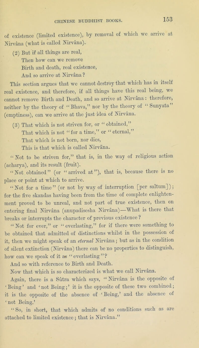 of existence (limited existence), by removal of which we arrive at Nirvana (what is called Nirvana). (2) But if all things are real, Then how can we remove Birth and death, real existence, And so arrive at Nirvana ? This section argues that we cannot destroy that which has in itself real existence, and therefore, if all things have this real being, we cannot remove Birth and Death, and so arrive at Nirvana : therefore, neither by the theory of “ Bhava, ” nor by the theory of “ Sunyata (emptiness), can we arrive at the just idea of Nirvana. (3) That which is not striven for, or “ obtained,” That which is not “for a time,” or “ eternal,” That which is not born, nor dies, This is that which is called Nirvana. “ Not to be striven for,” that is, in the way of religious action (acharya), and its result (fruit). “Not obtained” (or “arrived at”), that is, because there is no place or point at which to arrive. “Not for a time” (or not byway of interruption [per salturu]); for the five skandas having been from, the time of complete enlighten- ment proved to be unreal, and not part of true existence, then on entering final Nirvana (anupadisesha Nirvana)—What is there that breaks or interrupts the character of previous existence ? “ Not for ever,” or “ everlasting,” for if there were something to be obtained that admitted of distinctions whilst in the possession of it, then we might speak of an eternal Nirvana; but as in the condition of silent extinction (Nirvana) there can be no properties to distinguish, how can we speak of it as “ everlasting ” ? And so with reference to Birth and Death. Now that which is so characterized is what we call Nirvana. Again, there is a Sutra which says, “ Nirvana is the opposite of ‘ Being ’ and ‘ not Being; ’ it is the opposite of these two combined ; it is the opposite of the absence of ‘Being,’ and the absence of ‘ not Being.’ “ So, in short, that which admits of no conditions such as are attached to limited existence ; that is Nirvana.”