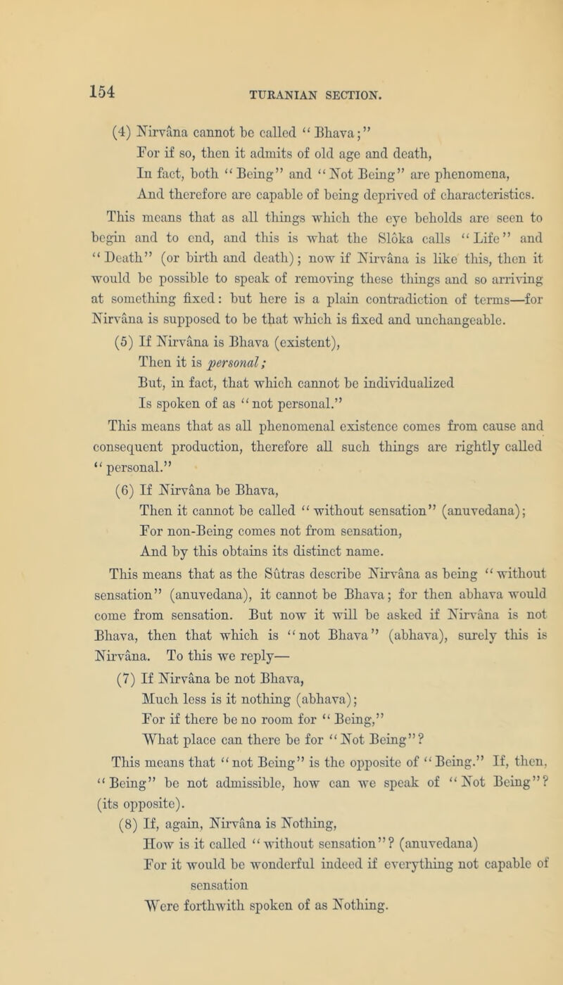 (4) Nirvana cannot be called “ Bhava;” Bor if so, then it admits of old age and death, In fact, both “Being” and “Not Being” are phenomena, And therefore are capable of being deprived of characteristics. This means that as all things which the eye beholds arc seen to begin and to end, and this is what the Sloka calls “Life” and “Death” (or birth and death); now if Nirvana is like this, then it would be possible to speak of removing these tilings and so arriving at something fixed: but here is a plain contradiction of terms—for Nirvana is supposed to be that which is fixed and unchangeable. (5) If Nirvana is Bliava (existent), Then it is personal; But, in fact, that which cannot be individualized Is spoken of as “not personal.” This means that as all phenomenal existence comes from cause and consequent production, therefore all such things are rightly called “ personal.” (6) If Nirvana be Bhava, Then it cannot be called “ without sensation” (anuvedana); Bor non-Being comes not from sensation, And by this obtains its distinct name. This means that as the Sutras describe Nirvana as being “without sensation” (anuvedana), it cannot be Bhava; for then abhava would come from sensation. But now it will be asked if Nirvana is not Bhava, then that which is “not Bhava” (abhava), surely this is Nirvana. To this we reply— (7) If Nirvana be not Bhava, Much less is it nothing (abhava); Bor if there be no room for “ Being,” What place can there be for “Not Being”? This means that “not Being” is the opposite of “Being.” If, then, “Being” be not admissible, how can we speak of “Not Being”? (its opposite). (8) If, again, Nirvana is Nothing, IIow is it called “without sensation”? (anuvedana) Bor it would be wonderful indeed if everything not capable of sensation Were forthwith spoken of as Nothing.