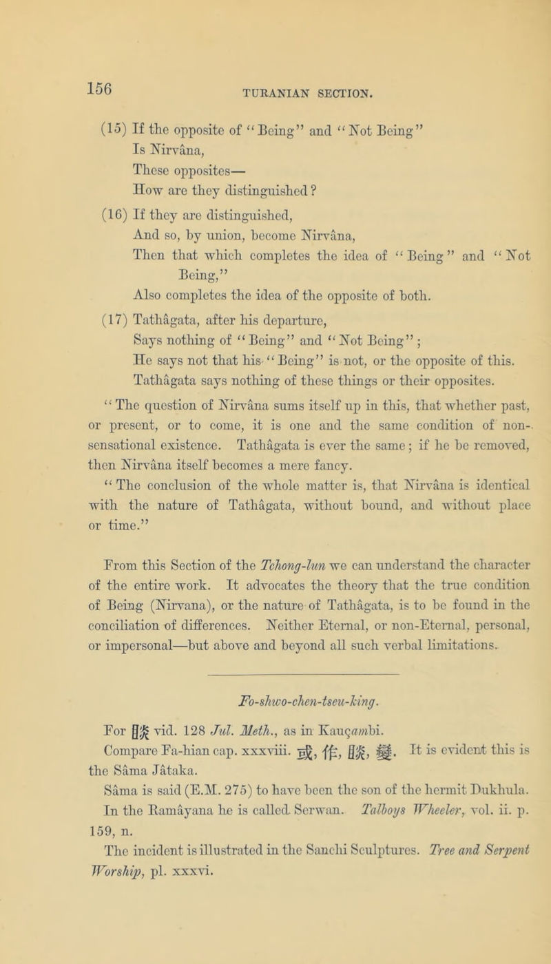 TURANIAN SECTION. (15) If the opposite of “Being” and “Not Being” Is Nirvana, These opposites— How are they distinguished ? (16) If they are distinguished, And so, by union, become Nirvana, Then that which completes the idea of “Being” and “Not Being,” Also completes the idea of the opposite of both. (17) Tathagata, after his departure, Says nothing of “Being” and “Not Being” ; He says not that his “Being” is not, or the opposite of this. Tathagata says nothing of these things or their opposites. “ The question of Nirvana sums itself up in this, that whether past, or present, or to come, it is one and the same condition of non- sensational existence. Tathagata is ever the same; if he be removed, then Nirvana itself becomes a mere fancy. “ The conclusion of the whole matter is, that Nirvana is identical with the nature of Tathagata, without bound, and without place or time.” From tliis Section of the Tchong-lun we can understand the character of the entire work. It advocates the theory that the true condition of Being (Nirvana), or the nature of Tathagata, is to be found in the conciliation of differences. Neither Eternal, or non-Etemal, personal, or impersonal—but above and beyond all such verbal limitations. Fo-shwo-chcn-tseu-hng. For []fi vid. 128 Jul. Meth., as in Kauqa/nbi. Compare Fa-hiancap. xxxviii. []£, |||. It is evident this is the Sama Jataka. Sama is said (E.M. 275) to have been the son of the hermit Dukhula. In the Itamayana he is called. Scrwan. Talbogs Wheeler, vol. ii. p. 159, n. The incident is illustrated in the Sanchi Sculptures. Tree and Serpent Worship, pi. xxxvi.