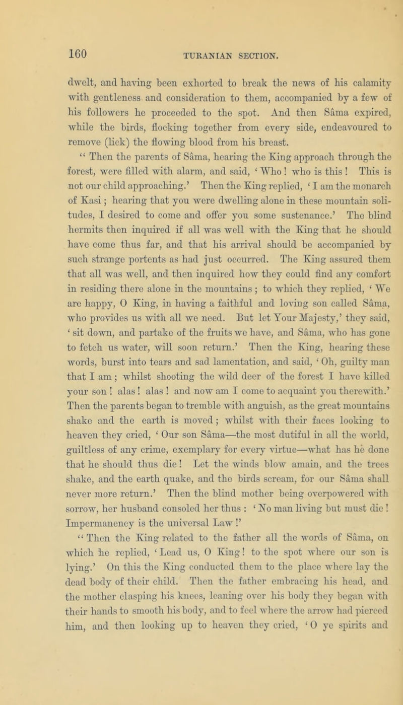 dwelt, and having been exhorted to break the news of his calamity •with gentleness and consideration to them, accompanied by a few of his followers he proceeded to the spot. And then Sama expired, while the birds, flocking together from every side, endeavoured to remove (lick) the flowing blood from his breast. ‘ ‘ Then the parents of Sama, healing the King approach through the forest, were filled with alarm, and said, ‘ Who ! who is this ! This is not our child approaching.’ Then the King replied, ‘ I am the monarch of Kasi; hearing that you were dwelling alone in these mountain soli- tudes, I desired to come and offer you some sustenance.’ The blind hermits then inquired if all was well with the King that he should have come thus far, and that his arrival should be accompanied by such strange portents as had just occurred. The King assured them that all was well, and then inquired how they could find any comfort in residing there alone in the mountains ; to which they replied, ‘ We are happy, 0 King, in having a faithful and loving son called Sama, who provides us with all we need. But let Tour Majesty,’ they said, ‘ sit down, and partake of the fruits we have, and Sama, who has gone to fetch us water, will soon return.’ Then the King, hearing these words, burst into tears and sad lamentation, and said, ‘ Oh, guilty man that I am ; whilst shooting the wild deer of the forest I have killed your son ! alas! alas ! and now am I come to acquaint you therewith.’ Then the parents began to tremble with anguish, as the great mountains shake and the earth is moved; whilst with their faces looking to heaven they cried, ‘ Our son Sama—the most dutiful in all the world, guiltless of any crime, exemplary for every virtue—what has he done that he should thus die! Let the winds blow amain, and the trees shake, and the earth quake, and the birds scream, for our Sama shall never more return.’ Then the blind mother being overpowered with sorrow, her husband consoled her thus : ‘ Xo man living but must die ! Impermanency is the universal Law !’ “ Then the King related to the father all the words of Sama, on which he replied, ‘ Lead us, 0 King! to the spot where our son is lying.’ On this the King conducted them to the place where lay the dead body of their child. Then the father embracing his head, and the mother clasping his knees, leaning over his body they began with their hands to smooth his body, and to feel where the arrow had pierced him, and then looking up to heaven they cried, ‘ 0 ye spirits and