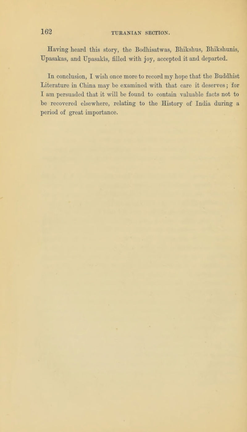 Having heard this story, the Bodhisatwas, Bhikshus, Bhikshunis, TJpasakas, and Upasakis, filled with joy, accepted it and departed. In conclusion, I wish once more to record my hope that the Buddhist Literature in China may be examined with that care it deserves; for I am persuaded that it will he found to contain valuable facts not to be recovered elsewhere, relating to the History of India during a period of great importance.
