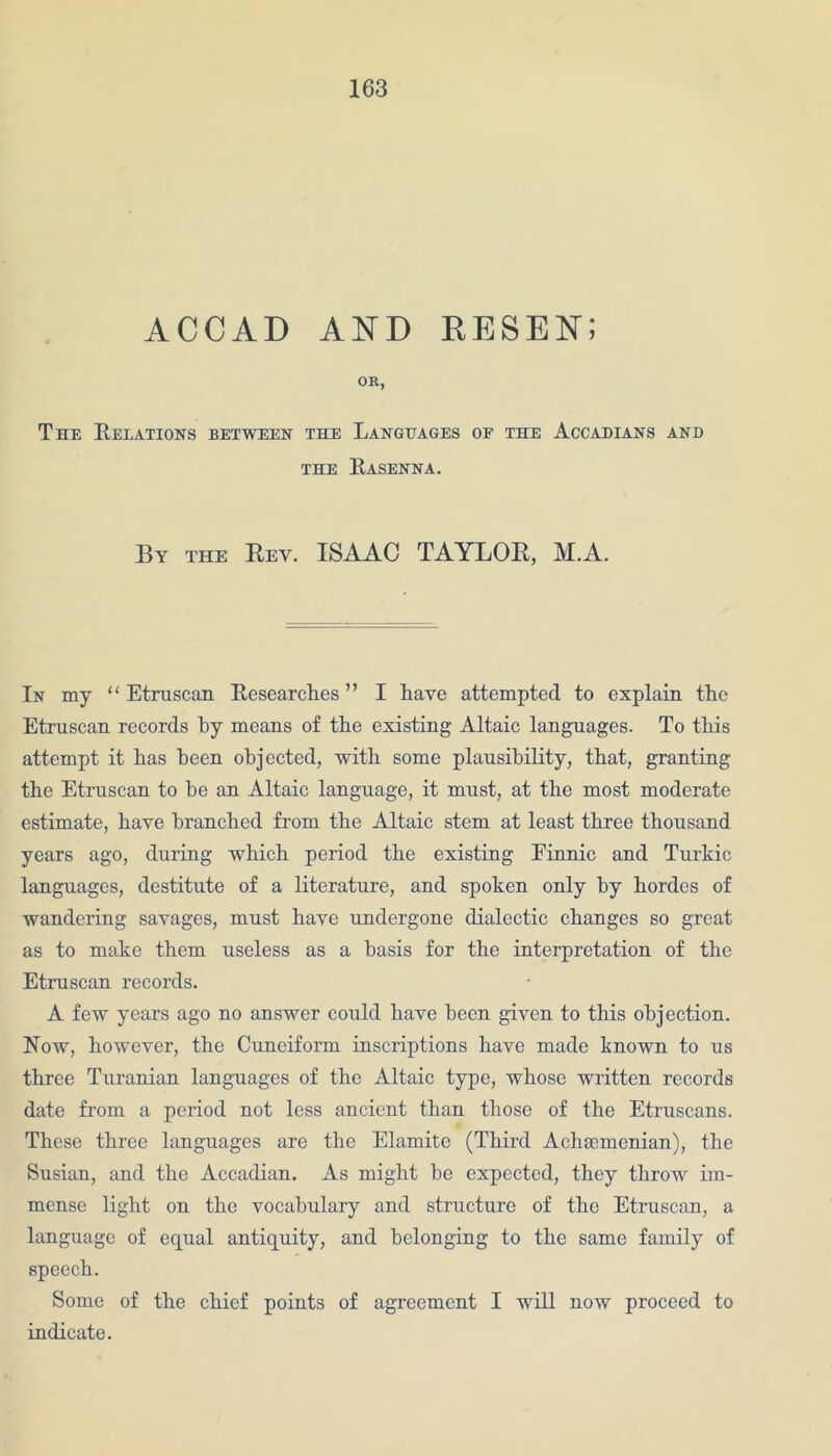 ACCAD AND RESEN; OR, The Relations between the Languages of the Accadians and THE RaSENNA. By the Bey. ISAAC TAYLOR, M.A. In my “ Etruscan Researches ” I have attempted to explain the Etruscan records by means of the existing Altaic languages. To this attempt it has been objected, with some plausibility, that, granting the Etruscan to he an Altaic language, it must, at the most moderate estimate, have branched from the Altaic stem at least three thousand years ago, during which period the existing Einnic and Turkic languages, destitute of a literature, and spoken only by hordes of wandering savages, must have undergone dialectic changes so great as to make them useless as a basis for the interpretation of the Etruscan records. A few years ago no answer could have been given to this objection. Now, however, the Cuneiform inscriptions have made known to us three Turanian languages of the Altaic type, whose written records date from a period not less ancient than those of the Etruscans. These three languages are the Elamite (Third Achaemenian), the Susian, and the Accadian. As might he expected, they throw im- mense light on the vocabulary and structure of the Etruscan, a language of equal antiquity, and belonging to the same family of speech. Some of the chief points of agreement I will now proceed to indicate.