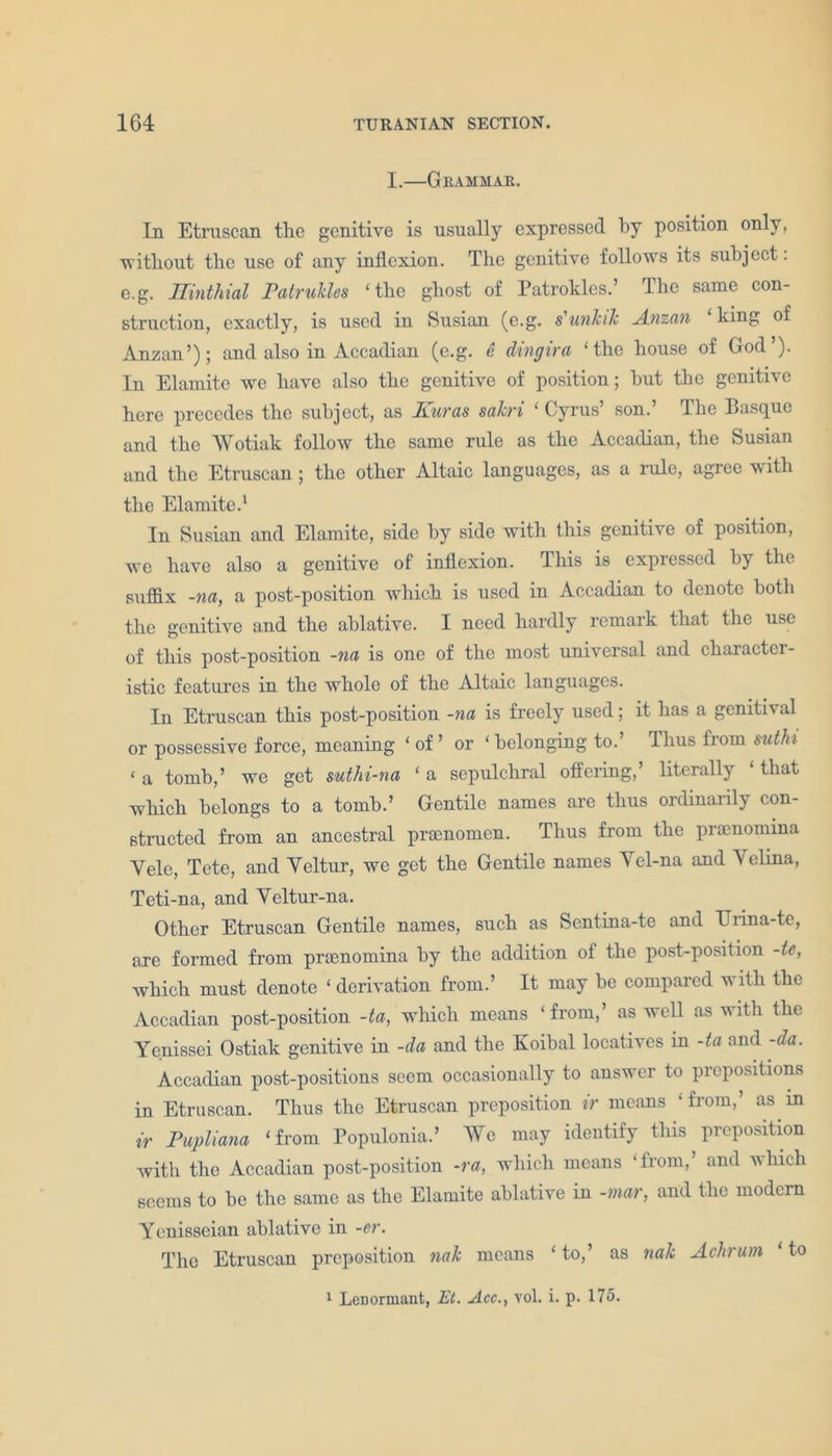 I.—Grammar. In Etruscan the genitive is usually expressed by position only, •without the use of any inflexion. The genitive follows its subject: c.g. Uinthial Patrukles ‘the ghost of Patrokles.’ The same con- struction, exactly, is used in Susian (c.g. s'unkik Anzan ‘king of Anzan’); and also in Accadian (e.g. e dingira ‘the house of God’). In Elamite we have also the genitive of position; but the genitive here precedes the subject, as Euras sakri ‘ Cyrus’ son.’ The Basque and the AVotiak follow the same rule as the Accadian, the Susian and the Etruscan; the other Altaic languages, as a rule, agree with the Elamite.1 In Susian and Elamite, side by side with this genitive of position, we have also a genitive of inflexion. This is expressed by the suffix -na, a post-position which is used in Accadian to denote both the genitive and the ablative. I need hardly remark that the use of this post-position -na is one of the most universal and character- istic features in the whole of the Altaic languages. In Etruscan this post-position -na is freely used; it has a genitival or possessive force, meaning ‘ of ’ or ‘ belonging to.’ Thus from suthi ‘ a tomb,’ we get suthi-na ‘ a sepulchral offering,’ literally ‘ that which belongs to a tomb.’ Gentile names are thus ordinarily con- structed from an ancestral praenomcn. Thus from the praenomma Yele, Tete, and Yeltur, we get the Gentile names Ycl-na and Velina, Teti-na, and Veltur-na. Other Etruscan Gentile names, such as Sentina-te and TJrina-te, are formed from prsenomina by the addition of the post-position -te, which must denote ‘ derivation from.’ It may be compared with the Accadian post-position -ta, which means ‘from,’ as well as with the Yenissei Ostiak genitive in -da and the Koibal locatives in -ta and -da. Accadian post-positions seem occasionally to answer to prepositions in Etruscan. Thus the Etruscan preposition ir means ‘ from,’ as in ir Pupliana ‘from Populonia.’ AVe may identify this preposition Avith the Accadian post-position -ra, which means ‘from, and which seems to be the same as the Elamite ablative in -mar, and the modern Yenisseian ablative in -er. The Etruscan preposition nak means ‘ to,’ as nak Aclirum ‘ to 1 Lenormant, Et. Acc., vol. i. p. 175.