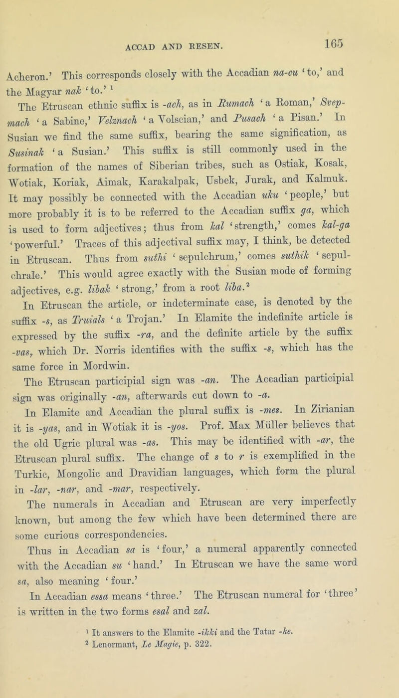 Acheron.’ This corresponds closely with the Accadian na-cu ‘to,’ and the Magyar nak ‘to.’ 1 The Etruscan ethnic suffix is -ach, as in Rumach ‘ a Roman,’ Svep- mach ‘ a Sabine,’ Velznach ‘ a Yolscian,’ and Pusach ‘ a Pisan. In Susian we find the same suffix, bearing the same signification, as Susinak ‘a Susian.’ This suffix is still commonly used in the formation of the names of Siberian tribes, such as Ostiak, Kosak, Wotiak, Koriak, Aimak, Karakalpak, Usbek, Jurak, and Kalmuk. It may possibly be connected with the Accadian uku people, bin more probably it is to be referred to the Accadian suffix ga, which is used to form adjectives; thus from leal ‘strength,’ comes kal-ga ‘powerful.’ Traces of this adjectival suffix may, I think, be detected in Etruscan. Thus from suthi ‘ sepulchrum,’ comes suthik ‘ sepul- chrale.’ This would agree exactly with the Susian mode of forming adjectives, e.g. libak ‘ strong,’ from a root liba.2 In Etruscan the article, or indeterminate case, is denoted by the suffix -s, as Truials ‘ a Trojan.’ In Elamite the indefinite article is expressed by the suffix -ra, and the definite article by the suffix -vasT which Dr. Norris identifies with the suffix -s, which has the same force in Morel win. The Etruscan participial sign was -an. The Accadian participial sign was originally -an, afterwards cut down to -a. In Elamite and Accadian the plural suffix is -mes. In Zirianian it is -yas, and in Wotiak it is -yos. Prof. Max Muller believes that the old ITgric plural was -as. This may be identified with -ar, the Etruscan plural suffix. The change of s to r is exemplified in the Turkic, Mongolic and Dravidian languages, which form the plural in -lar, -nar, and -mar, respectively. The numerals in Accadian and Etruscan are very imperfectly known, but among the few which have been determined there are some curious correspondencies. Thus in Accadian sa is ‘four,’ a numeral apparently connected with the Accadian su ‘ hand.’ In Etruscan we have the same word sa, also meaning ‘ four.’ In Accadian essa means ‘three.’ The Etruscan numeral for ‘three is written in the two forms esal and zal. 1 It answers to the Elamite -ikki and the Tatar -ke.