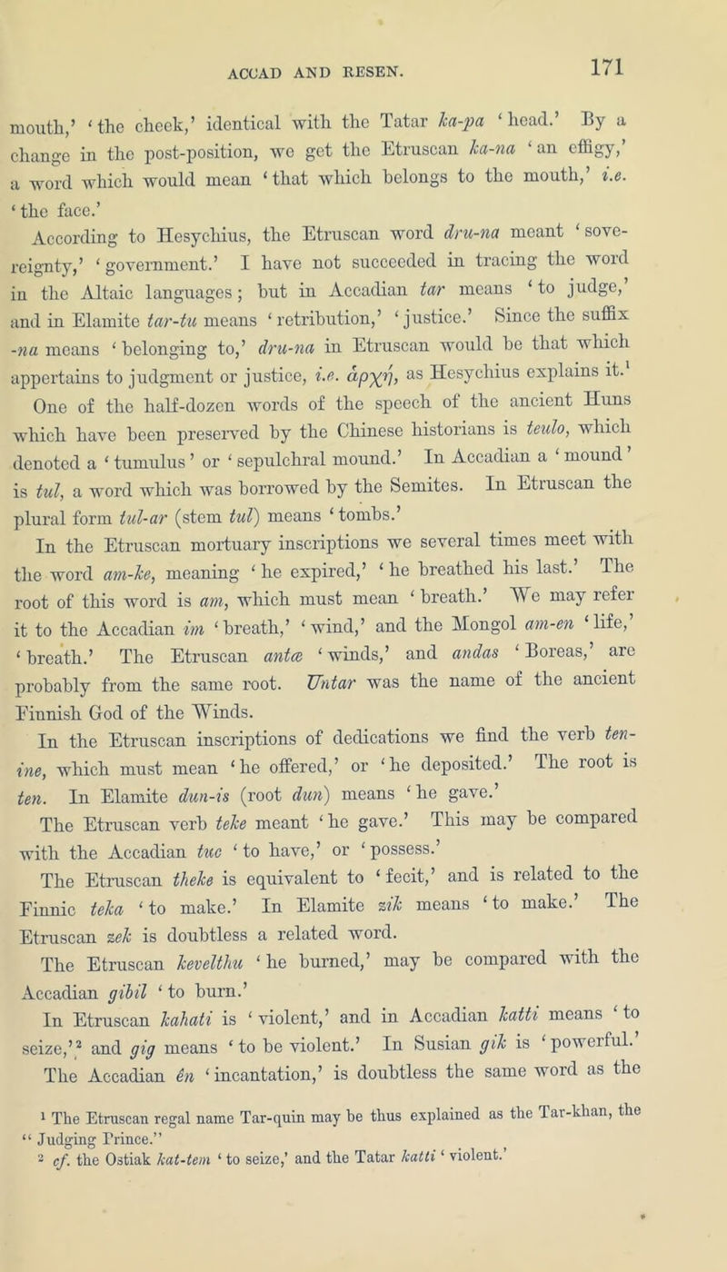 mouth,’ ‘the cheek,’ identical with the Tatar la-pa ‘head.’ By a change in the post-position, we get the Etruscan ka-na ‘an effigy,’ a word which would mean ‘that which belongs to the mouth,’ i.e. ‘ the face.’ According to Hesychius, the Etruscan word dru-na meant ‘sove- reignty,’ ‘ government.’ I have not succeeded in tracing the word in the Altaic languages ; hut in Accadian tar means ‘ to judge, and in Elamite tar-tu means ‘retribution,’ ‘justice.’ Since the suffix -na means ‘ belonging to,’ dru-na in Etruscan would he that which appertains to judgment or justice, i.e. apyr), as Hesychius explains it. One of the half-dozen words of the speech ot the ancient Huns which have been preserved by the Chinese historians is teulo, which denoted a ‘ tumulus ’ or ‘ sepulchral mound.’ In Accadian a mound is tul, a word which was borrowed by the Semites. In Etruscan the plural form tul-ar (stem tul) means ‘ tombs.’ In the Etruscan mortuary inscriptions we several times meet with the word am-le, meaning ‘ he expired,’ ‘ he breathed his last. The root of this word is am, which must mean ‘ breath. We may icfei it to the Accadian im ‘breath,’ ‘wind,’ and the Mongol am-en ‘life, ‘breath.’ The Etruscan anted ‘winds,’ and andas ‘Boreas, are probably from the same root. JJntar was the name of the ancient Einnish God of the Winds. In the Etruscan inscriptions of dedications we find the verb ten- ine, which must mean ‘he offered,’ or ‘ho deposited.’ The root is ten. In Elamite dun-ts (root dun) means ‘ he gave. The Etruscan verb tele meant ‘ he gave.’ This may he compared with the Accadian tuc ‘to have,’ or ‘possess.’ The Etruscan theke is equivalent to ‘ fecit,’ and is related to the Finnic tela ‘to make.’ In Elamite zil means ‘to make.’ The Etruscan zel is doubtless a related word. The Etruscan levelthu ‘he burned,’ may he compared with the Accadian gibil ‘to burn.’ In Etruscan lahati is ‘ violent,’ and in Accadian latti means to seize,’ 1 2 3 and gig means ‘ to be violent.’ In Susian gil is ‘ powerful.’ The Accadian en ‘incantation,’ is doubtless the same word as the 1 The Etruscan regal name Tar-quin may be thus explained as the Tar-khan, the “ Judging Trince.” 3 cf. the Ostiak kat-tem ‘ to seize,’ and the Tatar katti ‘ violent.