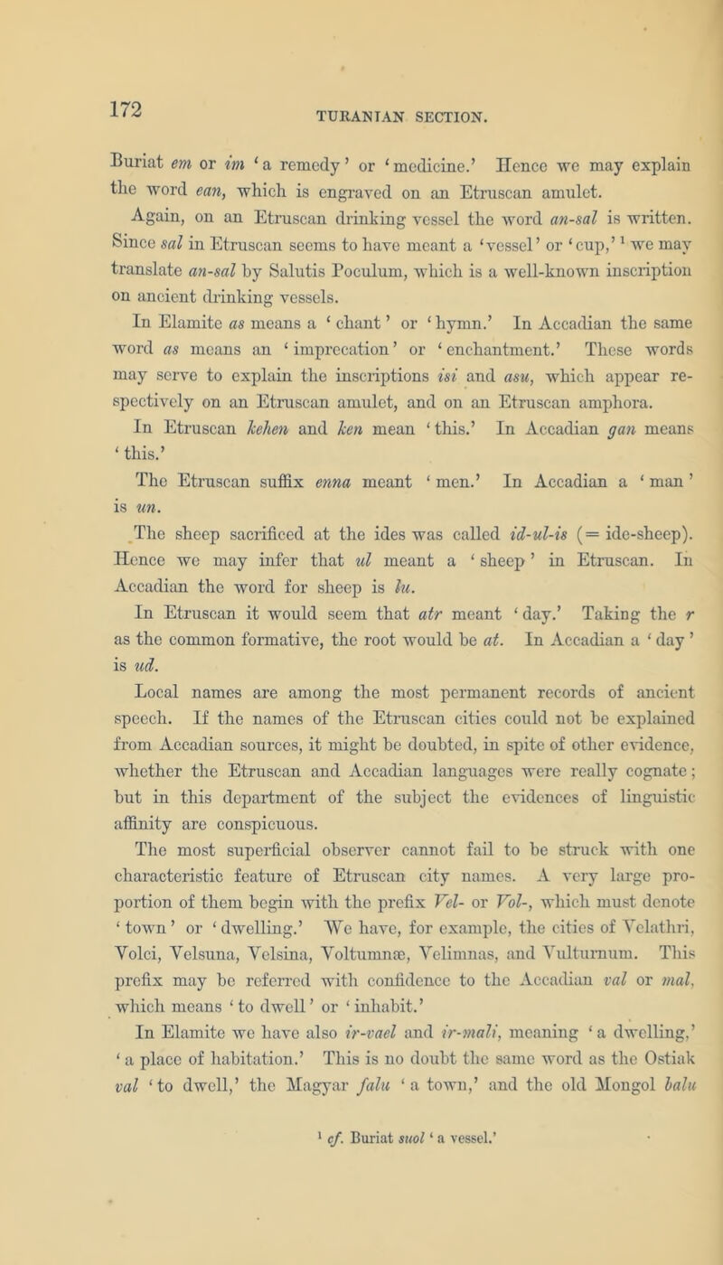 TURANTAN SECTION. Buriat em or im 1 a remedy ’ or ‘ medicine.’ Hence we may explain the word ean, which is engraved on an Etruscan amulet. Again, on an Etruscan drinking vessel the word an-sal is written. Since sal in Etruscan seems to have meant a ‘vessel’ or ‘cup,’1 we may translate an-sal by Salutis Poculum, which is a well-known inscription on ancient drinking vessels. In Elamite as means a ‘ chant ’ or ‘ hymn.’ In Accadian the same word as means an ‘imprecation’ or ‘enchantment.’ These words may serve to explain the inscriptions isi and asu, which appear re- spectively on an Etruscan amulet, and on an Etruscan amphora. In Etruscan Icehen and ken mean ‘ this.’ In Accadian gan means ‘ this.’ The Etruscan suffix enna meant ‘ men.’ In Accadian a ‘ man ’ is un. The sheep sacrificed at the ides was called id-ul-is (= ide-sheep). Hence we may infer that ul meant a ‘ sheep ’ in Etruscan. In Accadian the word for sheep is lu. In Etruscan it would seem that atr meant ‘ day.’ Taking the r as the common formative, the root would be at. In Accadian a ‘ day ’ is ud. Local names are among the most permanent records of ancient speech. If the names of the Etniscan cities could not be explained from Accadian sources, it might be doubted, in spite of other evidence, whether the Etruscan and Accadian languages were really cognate; but in this department of the subject the evidences of linguistic affinity are conspicuous. The most superficial observer cannot fail to be struck with one characteristic feature of Etruscan city names. A very large pro- portion of them begin with the prefix Vel- or Vol-, which must denote ‘ town’ or ‘dwelling.’ VVc have, for example, the cities of Vclathri, Yolci, Yelsuna, Yelsina, Voltumnoe, Yelimnas, and Yultumum. This prefix may be referred with confidence to the Accadian val or mat, which means ‘ to dwell ’ or ‘ inhabit. ’ In Elamite we have also ir-vael and ir-mali, meaning ‘a dwelling,’ ‘ a place of habitation.’ This is no doubt the same word as the Ostiak val ‘to dwell,’ the Magyar fain ‘ a town,’ and the old Mongol lain 1 cf. Buriat suol1 a vessel.’