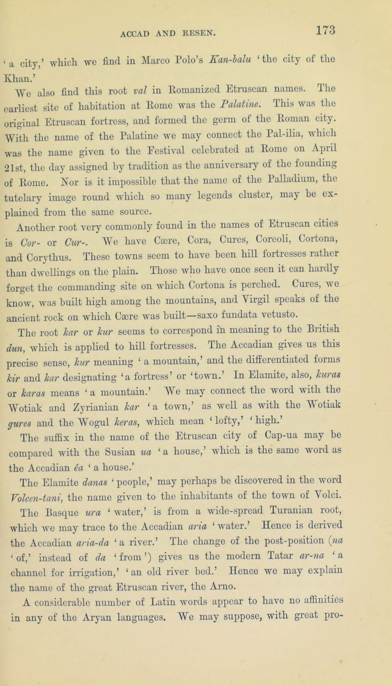 < ^ city ’ which wc find in Marco Polo’s ICan-balu ‘ the city of the Ivhan.’ We also find this root val in Romanized Etruscan names. The earliest site of habitation at Rome was the Palatine. This was the original Etruscan fortress, and formed the germ of the Roman city. With the name of the Palatine we may connect the Pal-ilia, which was the name given to the Festival celebrated at Rome on April 21st, the day assigned by tradition as the anniversary of the founding of Rome. Nor is it impossible that the name of the Palladium, the tutelary image round which so many legends cluster, may be ex- plained from the same source. Another root very commonly found in the names of Etruscan ertres is Cor- or Cur-. We have Carre, Cora, Cures, Coreoli, Cortona, and Corythus. These towns seem to have been hill fortresses rather than dwellings on the plain. Those who have once seen it can hardly forget the commanding site on which Cortona is perched. Cures, we know, was built high among the mountains, and Virgil speaks of the ancient rock on which Caere was built—saxo fundata vetusto. The root kar or kur seems to correspond in meaning to the British dun, which is applied to hill fortresses. The Accadian grves us this precise sense, kur meaning ‘ a mountarn, and the differentrated forms kir and kar designating ‘a fortress’ or ‘town.’ In Elamite, also, kur as or karas means ‘a mountain.’ We may connect the word with the Wotiak and Zyrianian kar ‘a town,’ as well as with the Wotiak gures and the Wogul keras, which mean ‘ lofty,’ ‘ high. The suffix in the name of the Etruscan city of Cap-ua may be compared with the Susian ua ‘a house,' which is the same word as the Accadian ea ‘ a house.’ The Elamite danas ‘ people,’ may perhaps be discovered in the word Volcen-tani, the name given to the inhabitants of the town of A1 olei. The Basque ura ‘ water,’ is from a wide-spread Turanian root, which wc may trace to the Accadian aria ‘ water. Hence is derived the Accadian aria-da ‘ a river.’ The change of the post-position (na ‘ of,’ instead of da ‘ from ’) gives us the modern Tatar ar-na ‘ a channel for irrigation,’ ‘ an old river bed.’ Hence we may explain the name of the great Etruscan river, the Arno. A considerable number of Latin words appear to have no affinities in any of the Aryan languages. We may suppose, with great pro-