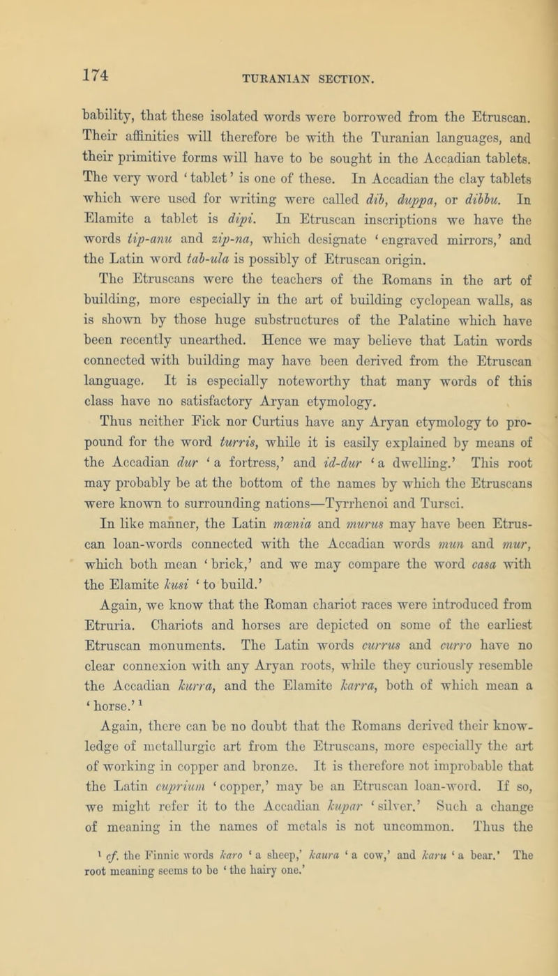 bability, that these isolated words were borrowed from the Etruscan. Their affinities will therefore be with the Turanian languages, and their primitive forms will have to he sought in the Accadian tablets. The very word ‘ tablet ’ is one of these. In Accadian the clay tablets which were used for writing were called dib, duppa, or dibbu. In Elamite a tablet is dipt. In Etruscan inscriptions we have the words tip-anu and zip-na, which designate ‘engraved mirrors,’ and the Latin word tab-ula is possibly of Etruscan, origin. The Etruscans were the teachers of the Romans in the art of building, more especially in the art of building cyclopean walls, as is shown by those huge substructures of the Palatine which have been recently unearthed. Hence we may believe that Latin words connected with building may have been derived from the Etruscan language. It is especially noteworthy that many words of this class have no satisfactory Aryan etymology. Thus neither Pick nor Curtius have any Aryan etymology to pro- pound for the word turns, while it is easily explained by means of the Accadian dur ‘a fortress,’ and id-dur ‘a dwelling.’ This root may probably be at the bottom of the names by which the Etruscans were known to surrounding nations—Tyrrhenoi and Tursci. In like manner, the Latin mania and murus may have been Etrus- can loan-words connected with the Accadian words mun and mur, which both mean ‘ brick,’ and we may compare the word casa with the Elamite hi si ‘ to build.’ Again, we know that the Roman chariot races were introduced from Etruria. Chariots and horses are depicted on some of the earliest Etruscan monuments. The Latin words currus and curro have no clear connexion with any Aryan roots, while they curiously resemble the Accadian hurra, and the Elamite Jcarra, both of which mean a ‘ horse.’1 Again, there can be no doubt that the Romans derived their know- ledge of metallurgie art from the Etruscans, more especially the art of working in copper and bronze. It is therefore not improbable that the Latin cuprium ‘copper,’ may be an Etruscan loan-word. If so, we might refer it to the Accadian hupar ‘ silver.’ Such a change of meaning in the names of metals is not uncommon. Thus the 1 cf. the Finnic words karo ‘ a sheep,’ kaura ‘ a cow,’ and karu ‘ a bear.’ The root meaning seems to be ‘ the hairy one.’