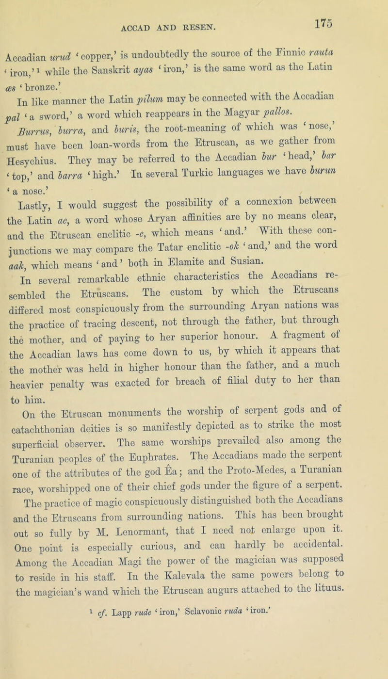 Accadian urud ‘copper,’ is undoubtedly the source of the Finnic rauta c ir0U)> 1 whiie the Sanskrit ay as ‘ iron,’ is the same word as the Latin ces ‘ bronze.’ In like manner the Latin pilurn may be connected with the Accadian pal ‘ a sword,’ a word which reappears in the Magyar pallos. Burrus, burr a, and hurts, the root-meaning of which was ‘ nose,’ must have been loan-words from the Etruscan, as we gather from Hesychius. They may be referred to the Accadian bur ‘head, bar ‘ top,’ and barra ‘high.’ In several Turkic languages we have burun ‘ a nose.’ Lastly, I would suggest the possibility of a connexion between the Latin ac, a word whose Aryan affinities are by no means clear, and the Etruscan enclitic -e, which means ‘ and.’ With these con- junctions we may compare the Tatar enclitic -ok ‘ and,’ and the word aak, which means ‘ and ’ both in Elamite and Susian. In several remarkable ethnic characteristics the Accadians re- sembled the Etruscans. The custom by which the Etruscans differed most conspicuously from the surrounding Aryan nations was the practice of tracing descent, not through the father, but thiough the mother, and of paying to her superior honour. A fragment of the Accadian laws has come down to us, by which it appears that the mother was held in higher honour than the father, and a much heavier penalty was exacted for breach of filial duty to her than to him. On the Etruscan monuments the worship of serpent gods and of catachthonian deities is so manifestly depicted as to strike the most superficial observer. The same worships prevailed also among the Turanian peoples of the Euphrates. The Accadians made the serpent one of the attributes of the god Ea; and the Proto-Medes, a Turanian race, worshipped one of their chief gods under the figure of a serpent. The practice of magic conspicuously distinguished both the Accadians and the Etruscans from surrounding nations. This has been brought out so fully by M. Lenormant, that I need not enlarge upon it. One point is especially curious, and can hardly be accidental. Among the Accadian Magi the power of the magician was supposed to reside in his staff. In the Kalevala the same powers belong to the magician’s wand which the Etruscan augurs attached to the lituus. 1 cf. Lapp rude ‘ iron,’ Sclavonic ruda 1 iron.’
