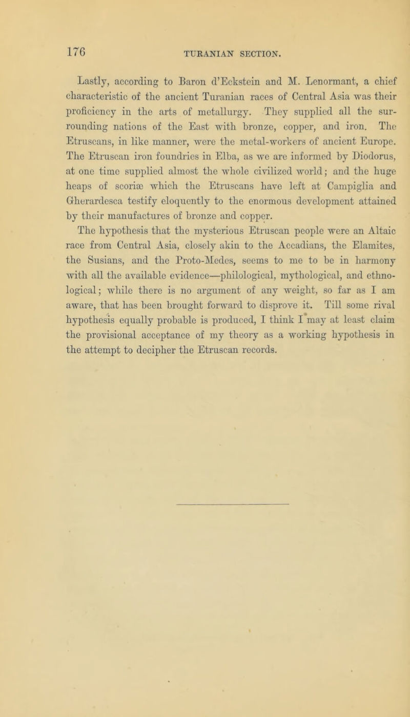 Lastly, according to Baron d’Eckstcin and M. Lenormant, a chief characteristic of the ancient Turanian races of Central Asia was their proficiency in the arts of metallurgy. They supplied all the sur- rounding nations of the East with bronze, copper, and iron. The Etruscans, in like manner, were the metal-workers of ancient Europe. The Etruscan iron foundries in Elba, as we are informed by Diodorus, at one time supplied almost the whole civilized world; and the huge heaps of scorite which the Etruscans have left at Campiglia and Gherardesca testify eloquently to the enormous development attained by their manufactures of bronze and copper. The hypothesis that the mysterious Etruscan people were an Altaic race from Central Asia, closely akin to the Accadians, the Elamites, the Susians, and the Proto-Medes, seems to me to be in harmony with all the available evidence—philological, mythological, and ethno- logical; while there is no argument of any weight, so far as I am aware, that has been brought forward to disprove it. Till some rival hypothesis equally probable is produced, I think I may at least claim the provisional acceptance of my theory as a working hypothesis in the attempt to decipher the Etruscan records.