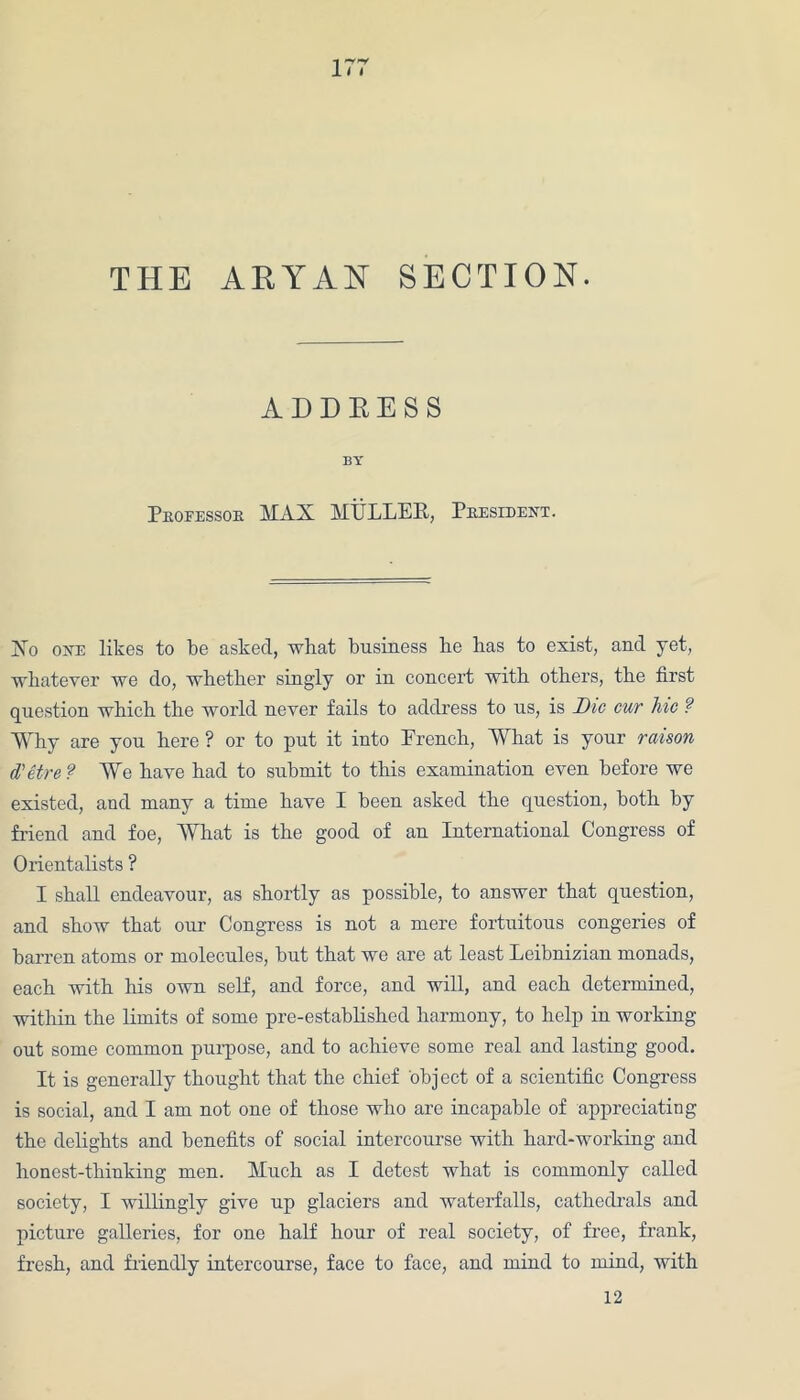THE ARYAN SECTION. ADDEESS BY Pkoeessok MAX MULLER, Pkesident. Xo one likes to be asked, what business be has to exist, and yet, whatever we do, whether singly or in concert with others, the first question which the world never fails to address to us, is Die cur lvic ? Why are you here ? or to put it into French, What is your raison d'etre ? We have had to submit to this examination even before we existed, and many a time have I been asked the question, both by friend and foe, What is the good of an International Congress of Orientalists ? I shall endeavour, as shortly as possible, to answer that question, and show that our Congress is not a mere fortuitous congeries of barren atoms or molecules, but that we are at least Leibnizian monads, each with his own self, and force, and will, and each determined, within the limits of some pre-established harmony, to help in working ont some common purpose, and to achieve some real and lasting good. It is generally thought that the chief object of a scientific Congress is social, and I am not one of those who are incapable of appreciating the delights and benefits of social intercourse with hard-working and honest-thinking men. Much as I detest what is commonly called society, I willingly give up glaciers and waterfalls, cathedrals and picture galleries, for one half hour of real society, of free, frank, fresh, and friendly intercourse, face to face, and mind to mind, with 12