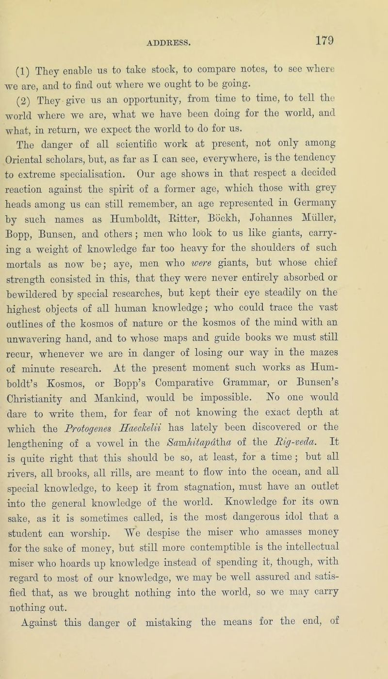 (1) They enable us to take stock, to compare notes, to see where we are, and to find out where we ought to be going. (2) They give us an opportunity, from time to time, to tell the world where we are, what we have been doing for the world, and what, in return, we expect the world to do for us. The danger of all scientific work at present, not only among Oriental scholars, but, as far as I can see, everywhere, is the tendency to extreme specialisation. Our age shows in that respect a decided reaction against the spirit of a former age, which those with grey heads among us can still remember, an age represented in Germany by such names as Humboldt, Iiitter, Bdckh, Johannes Muller, Bopp, Bunsen, and others; men who look to us like giants, carry- ing a weight of knowledge far too heavy for the shoulders of such mortals as now be; aye, men who were giants, but whose chief strength consisted in this, that they were never entirely absorbed or bewildered by special researches, but kept their eye steadily on the highest objects of all human knowledge; who could trace the vast outlines of the kosmos of nature or the kosmos of the mind with an unwavering hand, and to whose maps and guide books we must still recur, whenever we are in danger of losing our way in the mazes of minute research. At the present moment such works as Hum- boldt’s Kosmos, or Bopp’s Comparative Grammar, or Bunsen’s Christianity and Mankind, would be impossible. Ho one would dare to write them, for fear of not knowing the exact depth at which the Protogenes IPieclcelii has lately been discovered or the lengthening of a vowel in the ScraxhitapatYui of the Pig-veda. It is quite right that this should be so, at least, for a time ; but all rivers, all brooks, all rills, are meant to flow into the ocean, and all special knowledge, to keep it from stagnation, must have an outlet into the general knowledge of the world. Knowledge for its own sake, as it is sometimes called, is the most dangerous idol that a student can worship. We despise the miser who amasses money for the sake of money, but still more contemptible is the intellectual miser who hoards up knowledge instead of spending it, though, with regard to most of our knowledge, we may be well assured and satis- fied that, as we brought nothing into the world, so we may carry nothing out. Against this danger of mistaking the means for the end, of